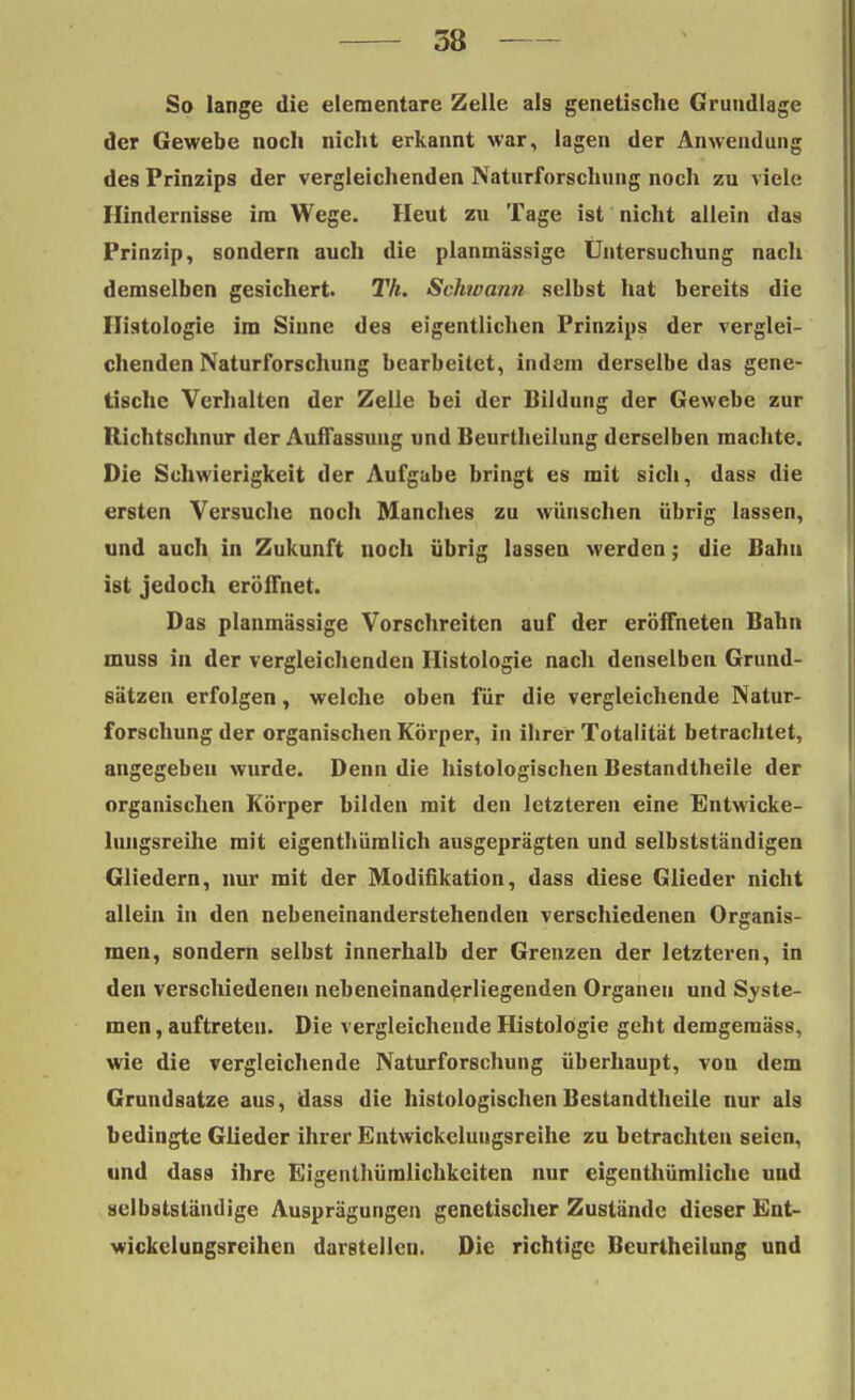 58 So lange die elementare Zelle als genetische Grundlage der Gewebe noch nicht erkannt war, lagen der Anwendung des Prinzips der vergleichenden Naturforschung nocli zu viele Hindernisse im Wege. Heut zu Tage ist nicht allein das Prinzip, sondern auch die planmässige Untersuchung nach demselben gesichert. Th. Schwann selbst hat bereits die Histologie im Sinne des eigentlichen Prinzips der verglei- chenden Naturforschung bearbeitet, indem derselbe das gene- tische Verhalten der Zelle bei der Bildung der Gewebe zur Richtschnur der Auffassung und Beurtheilung derselben machte. Die Schwierigkeit der Aufgabe bringt es mit sich, dass die ersten Versuche noch Manches zu wünschen übrig lassen, und auch in Zukunft noch übrig lassen werden; die Bahn ist jedoch eröffnet. Das planmässige Vorschreiten auf der eröffneten Bahn muss in der vergleichenden Histologie nach denselben Grund- sätzen erfolgen, welche oben für die vergleichende Natur- forschung der organischen Körper, in ihrer Totalität betrachtet, angegeben wurde. Denn die histologischen Bestandteile der organischen Körper bilden mit den letzteren eine Entwicke- lungsreihe mit eigenthümlich ausgeprägten und selbstständigen Gliedern, nur mit der Modifikation, dass diese Glieder nicht allein in den nebeneinanderstehenden verschiedenen Organis- men, sondern selbst innerhalb der Grenzen der letzteren, in den verschiedenen nebeneinanderliegenden Organen und Syste- men , auftreten. Die vergleichende Histologie geht demgemäss, wie die vergleichende Naturforschung überhaupt, von dem Grundsatze aus, dass die histologischen Bestandteile nur als bedingte Glieder ihrer Entwickelungsreihe zu betrachten seien, und dass ihre Eigenthümlichkciten nur eigenthümliche und selbstständige Ausprägungen genetischer Zustände dieser Ent- wickclungsreihen darstellen. Die richtige Beurtheilung und