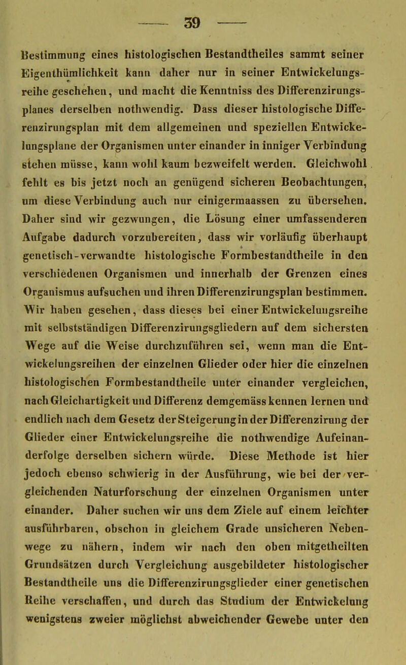 Bestimmung eines histologischen Bestandteiles sararat seiner Eigentümlichkeit kann daher nur in seiner Entwickelungs- reihe geschehen, und macht die Kenntniss des Differenzirungs- planes derselben nothwendig. Dass dieser histologische Diffe- renzirungsplan mit dem allgemeinen und speziellen Entwicke- lungsplane der Organismen unter einander in inniger Verbindung stehen müsse, kann wohl kaum bezweifelt werden. Gleichwohl fehlt es bis jetzt noch an genügend sicheren Beobachtungen, um diese Verbindung auch nur einigermaassen zu übersehen. Daher sind wir gezwungen, die Lösung einer umfassenderen Aufgabe dadurch vorzubereiten, dass wir vorläufig überhaupt genetisch-verwandte histologische Formbestandtheile in den verschiedenen Organismen und innerhalb der Grenzen eines Organismus aufsuchen und ihren Differenzirungsplan bestimmen. Wir haben gesehen, dass dieses bei einerEntwickelungsreihe mit selbstständigen Differenzirungsgliedern auf dem sichersten Wege auf die Weise durchzuführen sei, wenn man die Ent- wickelungsreihen der einzelnen Glieder oder hier die einzelnen histologischen Formbestandtheile unter einander vergleichen, nach Gleichartigkeit und Differenz demgemäss kennen lernen und endlich nach dem Gesetz der Steigerung in der Differenzirung der Glieder einer Entwickelungsreihe die nothwendige Aufeinan- derfolge derselben sichern würde. Diese Methode ist hier jedoch ebenso schwierig in der Ausführung, wie bei der ver- gleichenden Naturforschung der einzelnen Organismen unter einander. Daher suchen wir uns dem Ziele auf einem leichter ausführbaren, obschon in gleichem Grade unsicheren Neben- wege zu nähern, indem wir nach den oben mitgetheilten Grundsätzen durch Vergleichung ausgebildeter histologischer Bestandteile uns die Differenzirungsgiieder einer genetischen Beihe verschaffen, und durch das Studium der Entwickelang wenigstens zweier möglichst abweichender Gewebe unter den