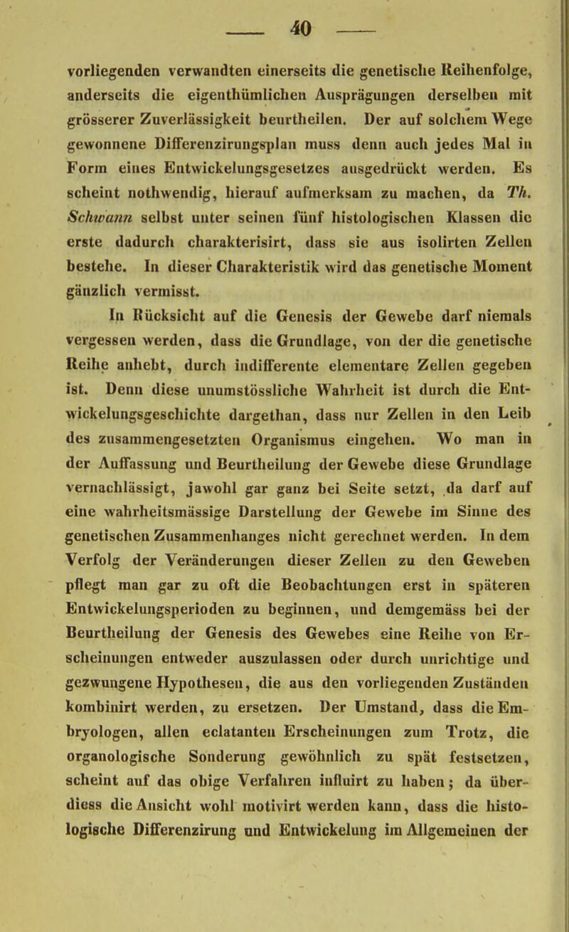 vorliegenden verwandten einerseits die genetische Reihenfolge, anderseits die eigenthümlichen Ausprägungen derselben mit grösserer Zuverlässigkeit beurtheilen. Der auf solchem Wege gewonnene Diiferenzirungsplan muss denn auch jedes Mal in Form eines Entwickelungsgesetzes ausgedrückt werden. Es scheint nothwendig, hierauf aufmerksam zu machen, da 77t. Schwann selbst unter seinen fünf histologischen Klassen die erste dadurch charakterisirt, dass sie aus isolirten Zellen bestehe. In dieser Charakteristik wird das genetische Moment gänzlich vermisst. In Bücksicht auf die Genesis der Gewebe darf niemals vergessen werden, dass die Grundlage, von der die genetische Reihe anhebt, durch indifferente elementare Zellen gegeben ist. Denn diese unumstössliche Wahrheit ist durch die Ent- wickelungsgeschichte dargethan, dass nur Zellen in den Leib des zusammengesetzten Organismus eingehen. Wo man in der Auffassung und Beurtheilung der Gewebe diese Grundlage vernachlässigt, jawohl gar ganz bei Seite setzt, da darf auf eine wahrheitsmässige Darstellung der Gewebe im Sinne des genetischen Zusammenhanges nicht gerechnet werden. In dem Verfolg der Veränderungen dieser Zellen zu den Geweben pflegt man gar zu oft die Beobachtungen erst in späteren Entwickelungsperioden zu beginnen, und demgemäss bei der Beurtheilung der Genesis des Gewebes eine Reihe von Er- scheinungen entweder auszulassen oder durch unrichtige und gezwungene Hypothesen, die aus den vorliegenden Zuständen kombinirt werden, zu ersetzen. Der Umstand, dass die Em- bryologen, allen eclatanteu Erscheinungen zum Trotz, die organologische Sonderung gewöhnlich zu spät festsetzen, scheint auf das obige Verfahren influirt zu haben; da über- diess die Ansicht wohl motivirt werden kann, dass die histo- logische DifFerenzirung und Entwickelung im Allgemeinen der