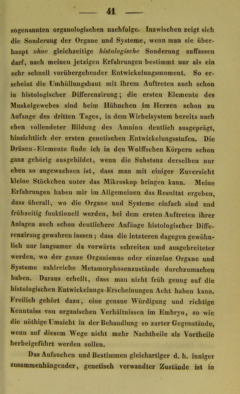 sogenannten organologischen nachfolge. Inzwischen zeigt sich die Sonderung der Organe und Systeme, wenn man sie über- haupt ohne gleichzeitige histologische Sonderung auffassen darf, nach meinen jetzigen Erfahrungen bestimmt nur als ein sehr schnell vorübergehender Entwickelungsmoment. So er- scheint die Umhüllungshaut mit ihrem Auftreten auch schon in histologischer Differenzirung; die ersten Elemente des Muskelgewebes sind beim Hühnchen im Herzen schon zu Anfange des dritten Tages, in dem Wirbelsystem bereits nach eben vollendeter Bildung des Amnion deutlich ausgeprägt, hinsichtlich der ersten genetischen Entwickelungsstufen. Die Drüsen-Elemente finde ich in den Wolffschen Körpern schon ganz gehörig ausgebildet, wenn die Substanz derselben nur eben so angewachsen ist, dass man mit einiger Zuversicht kleine Stückchen unter das Mikroskop bringen kann. Meine Erfahrungen haben mir im Allgemeinen das Resultat ergeben, dass überall, wo die Organe und Systeme einfach sind und frühzeitig funktionell werden, bei dem ersten Auftreten ihrer Anlagen auch schon deutlichere Anfänge histologischer Diffe- renzirung gewahren lassen; dass die letzteren dagegen gewöhn- lich nur langsamer da vorwärts schreiten und ausgebreiteter werden, wo der ganze Organismus oder einzelne Organe und Systeme zahlreiche Metamorphosenzustände durchzumachen haben. Daraus erhellt, dass man nicht früh genug auf die histologischen Entwickelungs-Erscheinungen Acht haben kann. Freilich gehört dazu, eine genaue Würdigung und richtige Kenntniss von organischen Verhältnissen im Embryo, so wie die nöthige Umsicht in der Behandlung so zarter Gegenstände, wenn auf diesem Wege nicht mehr Nachtheile als Vortheile herbeigeführt werden sollen. Das Aufsuchen und Bestimmen gleichartiger d. h. inniger zusammenhängender, genetisch verwandter Zustände ist in