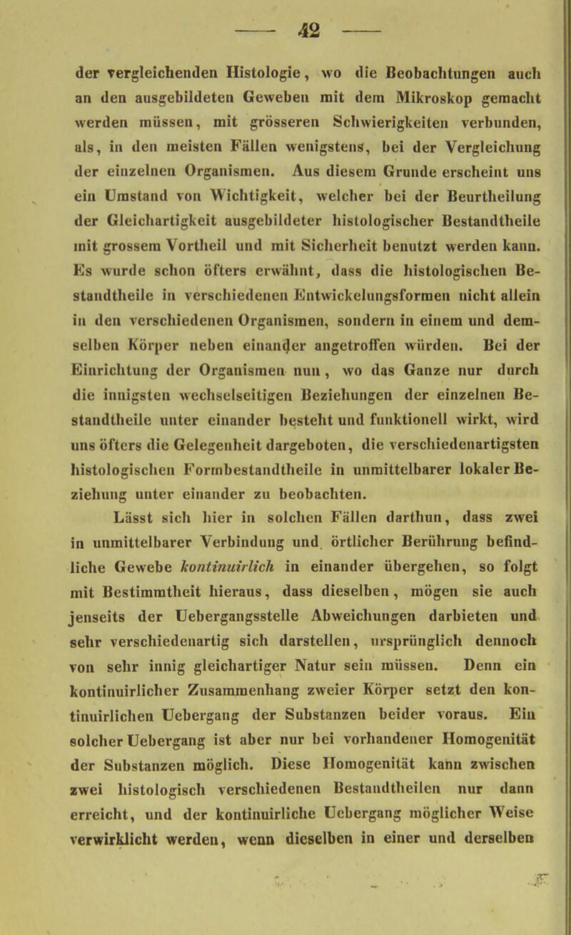 der vergleichenden Histologie, wo die Beobachtungen auch an den ausgebildeten Geweben mit dem Mikroskop gemacht werden müssen, mit grösseren Schwierigkeiten verbunden, als, in den meisten Fällen wenigstens, bei der Vergleichung der einzelnen Organismen. Aus diesem Grunde erscheint uns ein Umstand von Wichtigkeit, welcher bei der Beurtheilung der Gleichartigkeit ausgebildeter histologischer Bestandteile mit grossem Vortheil und mit Sicherheit benutzt werden kann. Es wurde schon öfters erwähnt, dass die histologischen Be- standteile in verschiedenen Entwickelungsformen nicht allein in den verschiedenen Organismen, sondern in einem und dem- selben Körper neben einander angetroffen würden. Bei der Einrichtung der Organismen nun, wo das Ganze nur durch die innigsten wechselseitigen Beziehungen der einzelnen Be- standtheile unter einander besteht und funktionell wirkt, wird uns öfters die Gelegenheit dargeboten, die verschiedenartigsten histologischen Forrnbestandtheile in unmittelbarer lokaler Be- ziehung unter einander zu beobachten. Lässt sich hier in solchen Fällen darthun, dass zwei in unmittelbarer Verbindung und. örtlicher Berührung befind- liche Gewebe kontinuirlich in einander übergehen, so folgt mit Bestimmtheit hieraus, dass dieselben, mögen sie auch jenseits der Uebergangsstelle Abweichungen darbieten und sehr verschiedenartig sich darstellen, ursprünglich dennoch von sehr innig gleichartiger Natur sein müssen. Denn ein kontinuirlicher Zusammenhang zweier Körper setzt den kon- tinuirlichen Uebergang der Substanzen beider voraus. Ein solcher Uebergang ist aber nur bei vorhandener Homogenität der Substanzen möglich. Diese Homogenität kann zwischen zwei histologisch verschiedenen Bestandtheilen nur dann erreicht, und der kontinuirliche Uebergang möglicher Weise verwirklicht werden, wenn dieselben in einer und derselben sc