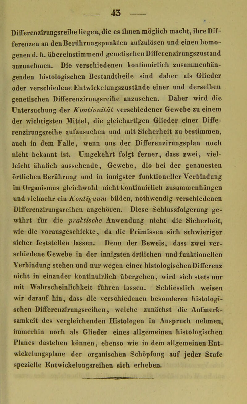 Differenzirungsreihe liegen, die es ihnen möglich macht, ihre Dif- ferenzen an den Berührungspunkten aufzulösen und einen homo- genen d. h. übereinstimmend genetischenDifferenzirungszustand anzunehmen. Die verschiedenen kontinuirlich zusammenhän- genden histologischen Bestandlheile sind daher als Glieder oder verschiedene Entwickelungszustände einer und derselben genetischen Differenzirungsreihe anzusehen. Daher wird die Untersuchung der Kontinuität verschiedener Gewebe zu einem der wichtigsten Mittel, die gleichartigen Glieder einer Diffe- renzirungsreihe aufzusuchen und mit Sicherheit zu bestimmen, auch in dem Falle, wenn uns der Differenzirungsplan noch nicht bekannt ist. Umgekehrt folgt ferner, dass zwei, viel- leicht ähnlich aussehende, Gewebe, die bei der genauesten örtlichen Berührung und in innigster funktioneller Verbindung im Organismus gleichwohl nicht kontinuirlich zusammenhängen und vielmehr ein Kontiguum bilden, nothwendig verschiedenen Differenzirungsreihen angehören. Diese Schlussfolgerung ge- währt für die praktische Anwendung nicht die Sicherheit, wie die vorausgeschickte, da die Prämissen sich schwieriger sicher feststellen lassen. Denn der Beweis, dass zwei ver- schiedene Gewebe in der innigsten örtlichen und funktionellen Verbindung stehen und nur wegen einer histologischen Differenz nicht in einander kontinuirlich übergehen, wird sich stets nur mit Wahrscheinlichkeit führen lassen. Schliesslich weisen wir darauf hin, dass die verschiedenen besonderen histologi- schen Differenzirungsreihen, welche zunächst die Aufmerk- samkeit des vergleichenden Histologen in Anspruch nehmen, immerhin noch als Glieder eines allgemeinen histologischen Planes dastehen können, ebenso wie in dem allgemeinen Ent- wickelungsplane der organischen Schöpfung auf jeder Stufe spezielle Entwickelungsreihen sich erheben.