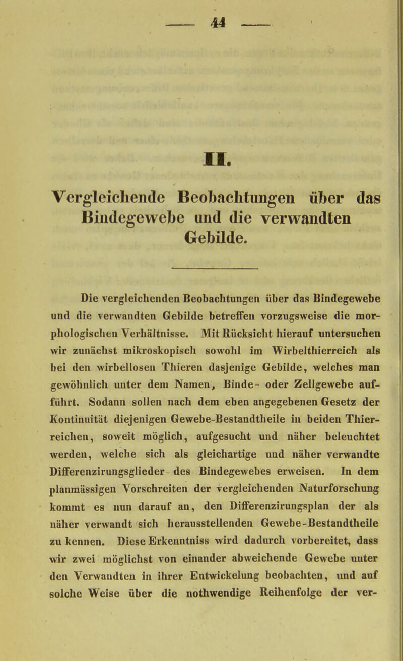 II. Vergleichende Beobachtungen über das Bindegewebe und die verwandten Gebilde. Die vergleichenden Beobachtungen über das Bindegewebe und die verwandten Gebilde betreffen vorzugsweise die mor- phologischen Verhältnisse. Mit Rücksicht hierauf untersuchen wir zunächst mikroskopisch sowohl im Wirbelthierreich als bei den wirbellosen Thieren dasjenige Gebilde, welches man gewöhnlich unter dem Namen, Binde- oder Zellgewebe auf- führt. Sodann sollen nach dem eben angegebenen Gesetz der Kontinuität diejenigen Gewebe-Bestandtheile in beiden Thier- reichen, soweit möglich, aufgesucht und näher beleuchtet werden, welche sich als gleichartige und näher verwandte Differenzirungsglieder des Bindegewebes erweisen. In dem planmässigen Vorschreiten der vergleichenden Naturforschung kommt es nun darauf an, den Differenzirungsplan der als näher verwandt sich herausstellenden Gewebe-Bestandtheile zu kennen. Diese Erkenntniss wird dadurch vorbereitet, dass wir zwei möglichst von einander abweichende Gewebe unter den Verwandten in ihrer Entwickelung beobachten, und auf solche Weise über die nothwendige Reihenfolge der ver-