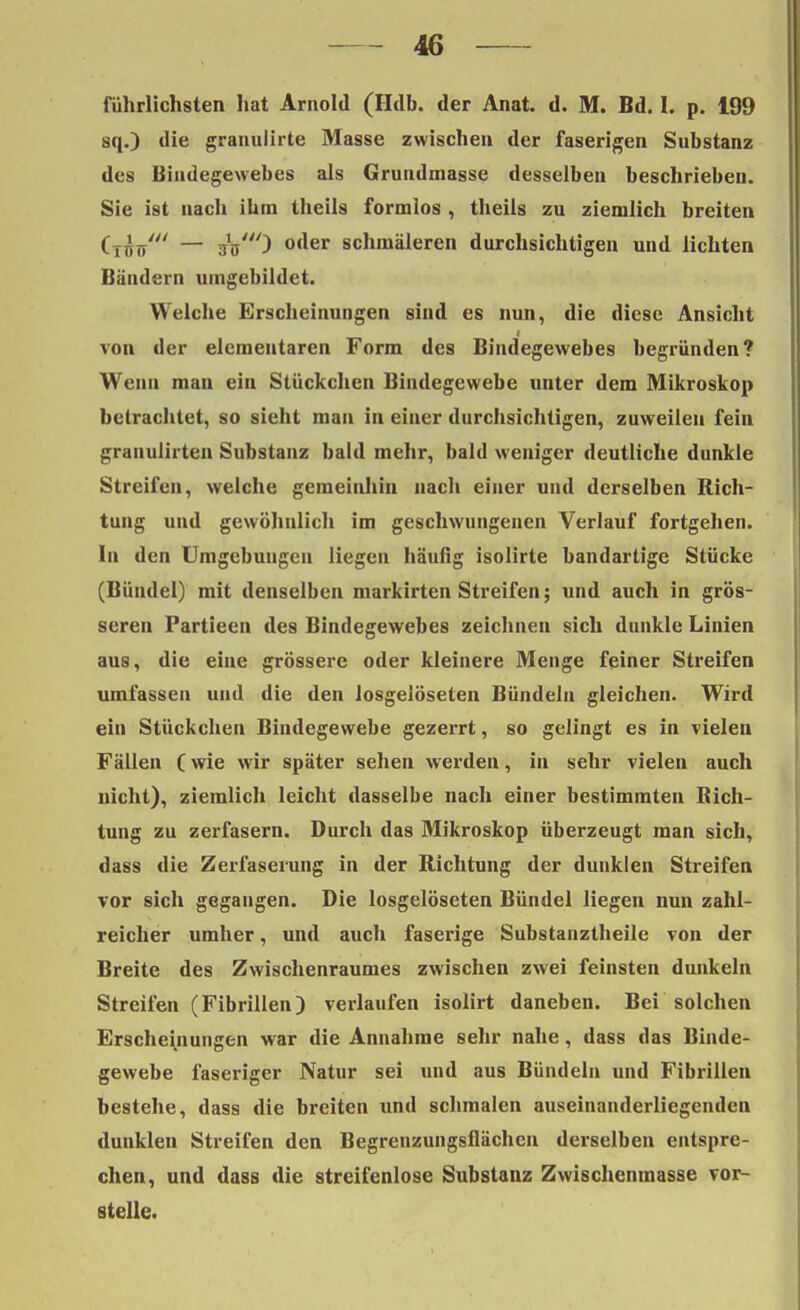 rührlichsten hat Arnold (Hdb. der Anat. d. M. Bd. I. p. 199 sq.) die granulirte Masse zwischen der faserigen Substanz des Bindegewebes als Grundmasse desselben beschrieben. Sie ist nach ihm theils formlos , theils zu ziemlich breiten (Tnö' — jV) °der schmäleren durchsichtigen und lichten Bändern umgebildet. Welche Erscheinungen sind es nun, die diese Ansicht von der elementaren Form des Bindegewebes begründen? Wenn mau ein Stückchen Bindegewebe unter dem Mikroskop betrachtet, so sieht man in einer durchsichtigen, zuweilen fein granulirten Substanz bald mehr, bald weniger deutliche dunkle Streifen, welche gemeinhin nach einer und derselben Rich- tung und gewöhnlich im geschwungenen Verlauf fortgehen. In den Umgebungen liegen häufig isolirte bandartige Stücke (Bündel) mit denselben markirten Streifen; und auch in grös- seren Partieen des Bindegewebes zeichnen sich dunkle Linien aus, die eine grössere oder kleinere Menge feiner Streifen umfassen und die den losgelöseten Bündeln gleichen. Wird ein Stückchen Bindegewebe gezerrt, so gelingt es in vielen Fällen C wie wir später sehen werden, in sehr vielen auch nicht), ziemlich leicht dasselbe nach einer bestimmten Rich- tung zu zerfasern. Durch das Mikroskop überzeugt man sich, dass die Zerfaserung in der Richtung der dunklen Streifen vor sich gegangen. Die losgelöseten Bündel liegen nun zahl- reicher umher, und auch faserige Substanztheile von der Breite des Zwischenraumes zwischen zwei feinsten dunkeln Streifen (Fibrillen) verlaufen isolirt daneben. Bei solchen Erscheinungen war die Annahme sehr nahe, dass das Binde- gewebe faseriger Natur sei und aus Bündeln und Fibrillen bestehe, dass die breiten und schmalen auseinanderliegenden dunklen Streifen den Begrenzungsflächen derselben entspre- chen, und dass die streifenlose Substanz Zwischenmasse vor- stelle.