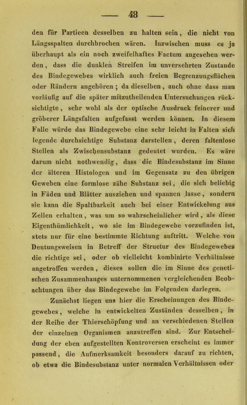 den für Partieen desselben zu halten sein, die nicht von Läugsspalten durchbrochen wären. Inzwischen muss es ja überhaupt als ein noch zweifelhaftes Factum angesehen wer- den , dass die dunklen Streifen im unversehrten Zustande des Bindegewebes wirklich auch freien Begrenzungsflächen oder Rändern angehören ; da dieselben, auch ohne dass man vorläufig auf die später mitzutheilenden Untersuchungen rück- sichtigte , sehr wohl als der optische Ausdruck feinerer und gröberer Längsfalten aufgefasst werden können. In diesem Falle würde das Bindegewebe eine sehr leicht in Falten sich legende durchsichtige Substanz darstellen, deren faltenlose Stellen als Zwiscbensubstanz gedeutet wurden. Es wäre darum nicht nothwendig, dass die Bindesubstanz im Sinne der älteren Ilistologen und im Gegensatz zu den übrigen Geweben eine formlose zähe Substanz sei, die sich beliebig in Fäden und Blätter ausziehen und spannen lasse, sondern sie kann die Spaltbarkeit auch bei einer Entwickelung au9 Zellen erhalten, was um so wahrscheinlicher wird, als diese Eigenthümlichkeit, wo sie im Bindegewebe vorzufinden ist, stets nur für eine bestimmte Richtung auftritt. Welche von Deutungsweisen in Betreff der Structur des Bindegewebes die richtige sei, oder ob vielleicht kombinirte Verhältnisse angetroffen werden, dieses sollen die im Sinne des geneti- schen Zusammenhanges unternommenen vergleichenden Beob- achtungen über das Bindegewebe im Folgenden darlegen. Zunächst liegen uns hier die Erscheinungen des Binde- gewebes, welche in entwickelten Zuständen desselben, in der Reihe der Thierschöpfung und an verschiedenen Stellen der einzelnen Organismen anzutreffen sind. Zur Entschei- dung der eben aufgestellten Kontroversen erscheint es immer passend, die Aufmerksamkeit besonders darauf zu richten, ob etwa die Bindesubstanz unter normalen Verhältnissen oder