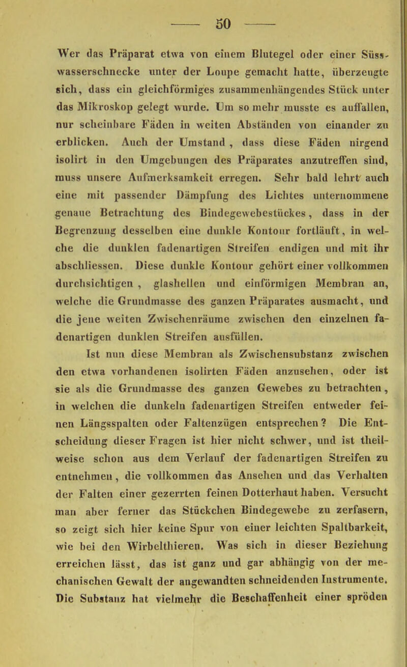 Wer das Präparat etwa von einem Blutegel oder einer Süss- wasserschnecke unter der Loupe gemacht hatte, überzeugte sich, dass ein gleichförmiges zusammenhängendes Stück unter das Mikroskop gelegt wurde. Um so mehr musste es auffallen, nur scheinbare Fäden in weiten Abständen von einander zu erblicken. Auch der Umstand , dass diese Fäden nirgend isolirt in den Umgebungen des Präparates anzutreffen sind, muss unsere Aufmerksamkeit erregen. Sehr bald lehrt auch eine mit passender Dämpfung des Lichtes unternommene genaue Betrachtung des Bindegewebestückes, dass in der Begrenzung desselben eine dunkle Kontour fortläuft, in wel- che die dunklen fadenartigen Streifen endigen und mit ihr abschliessen. Diese dunkle Kontour gehört einer vollkommen durchsichtigen , glashellen und einförmigen Membran an, welche die Grundmasse des ganzen Präparates ausmacht, und die jene weiten Zwischenräume zwischen den einzelnen fa- denartigen dunklen Streifen ausfüllen. Ist nun diese Membran als Zwischensubstanz zwischen den etwa vorhandenen isolirten Fäden anzusehen, oder ist sie als die Grundmasse des ganzen Gewebes zu betrachten, in welchen die dunkeln fadenartigen Streifen entweder fei- nen Längsspalten oder Faltenzügen entsprechen? Die Ent- scheidung dieser Fragen ist hier nicht schwer, und ist theil- weise schon aus dem Verlauf der fadenartigen Streifen zu entnehmen, die vollkommen das Ansehen und das Verhalten der Falten einer gezerrten feinen Dotterhaut haben. Versucht man aber ferner das Stückchen Bindegewebe zu zerfasern, so zeigt sich hier keine Spur von einer leichten Spaltbarkeit, wie bei den Wirbelthieren. Was sich in dieser Beziehung erreichen lässt, das ist ganz und gar abhängig von der me- chanischen Gewalt der angewandten schneidenden Instrumente. Die Substanz hat vielmehr die Beschaffenheit einer spröden
