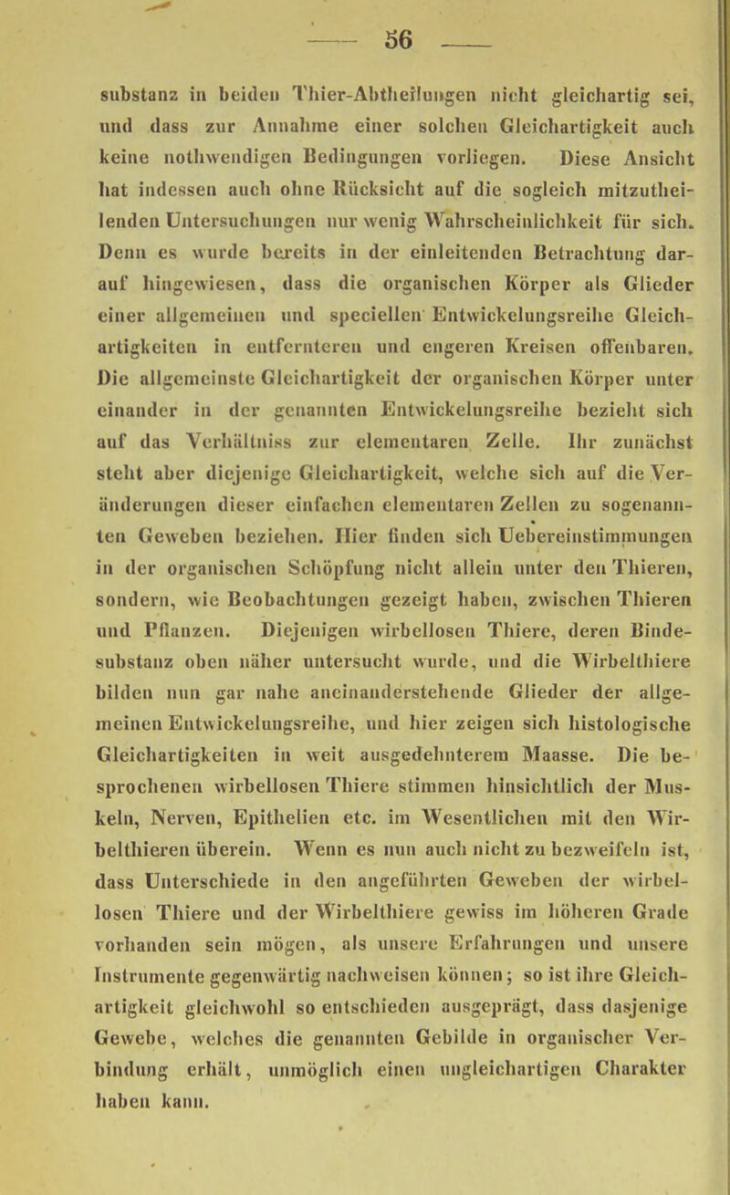 Substanz in beiden Thier-Abtheilungen nicht gleichartig sei, und dass zur Annahme einer solchen Gleichartigkeit auch keine notwendigen Bedingungen vorliegen. Diese Ansicht hat indessen auch ohne Rücksicht auf die sogleich mitzutei- lenden Untersuchungen nur wenig Wahrscheinlichkeit für sich. Denn es wurde bereits in der einleitenden Betrachtung dar- auf hingewiesen, dass die organischen Körper als Glieder einer allgemeinen und speciellcn Entwickelungsreihe Gleich- artigkeiten in entfernteren und engeren Kreisen offenbaren. Die allgemeinste Gleichartigkeit der organischen Körper unter einander in der genannten Entwickelungsreihe bezieht sich auf das Verhäliniss zur elementaren Zelle. Ihr zunächst steht aber diejenige Gleichartigkeit, welche sich auf die Ver- änderungen dieser einfachen elementaren Zellen zu sogenann- ten Geweben beziehen. Hier finden sich Uebereinstimmungen in der organischen Schöpfung nicht allein unter den Thieren, sondern, wie Beobachtungen gezeigt haben, zwischen Thieren und Pflanzen. Diejenigen wirbellosen Thiere, deren Binde- substauz oben näher untersucht wurde, und die Wirbelthiere bilden nun gar nahe aneinanderstehende Glieder der allge- meinen Entwickelungsreihe, und hier zeigen sich histologische Gleichartigkeiten in weit ausgedehnterem Maasse. Die be- sprochenen wirbellosen Thiere stimmen hinsichtlich der Mus- keln, Nerven, Epithelien etc. im Wesentlichen mit den Wir- belthieren überein. Wenn es nun auch nicht zu bezweifeln ist, dass Unterschiede in den angeführten Geweben der wirbel- losen Thiere und der Wirbelthiere gewiss im höheren Grade vorhanden sein mögen, als unsere Erfahrungen und unsere Instrumente gegenwärtig nachweisen können; so ist ihre Gleich- artigkeit gleichwohl so entschieden ausgeprägt, dass dasjenige Gewebe, welches die genannten Gebilde in organischer Vor bindung erhält, unmöglich einen ungleichartigen Charakter haben kann.