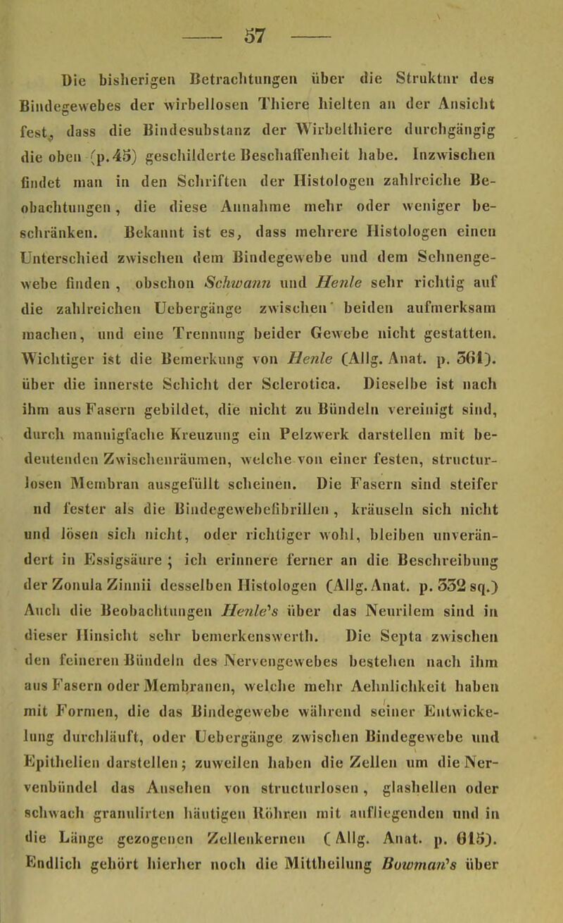 Die bisherigen Betrachtungen über die Struktur des Bindegewebes der wirbellosen Thiere hielten an der Ansicht fest, dass die Bindesubstanz der Wirbelthiere durchgängig die oben (p.45) geschilderte Beschaffenheit habe. Inzwischen findet man in den Schriften der Histologen zahlreiche Be- obachtungen , die diese Annahme mehr oder weniger be- schränken. Bekannt ist es, dass mehrere Histologen einen Unterschied zwischen dem Bindegewebe und dem Schnenge- webe finden , obschon Schwann und Henle sehr richtig auf die zahlreichen Uebergänge zwischen' beiden aufmerksam machen, und eine Trennung beider Gewebe nicht gestatten. Wichtiger ist die Bemerkung von Henle (Allg. Anat. p. 561). über die innerste Schicht der Sclerotica. Dieselbe ist nach ihm aus Fasern gebildet, die nicht zu Bündeln vereinigt sind, durch mannigfache Kreuzung ein Pelzwerk darstellen mit be- deutenden Zwischenräumen, welche von einer festen, struetur- losen Membran ausgefüllt scheinen. Die Fasern sind steifer nd fester als die Bindegewebefibrillen , kräuseln sich nicht und lösen sich nicht, oder richtiger wohl, bleiben unverän- dert in Essigsäure ; ich erinnere ferner an die Beschreibung der Zonula Zinnii desselben Histologen (Allg. Anat. p. 552 sq.) Auch die Beobachtungen Heulens über das Neurilem sind in dieser Hinsicht sehr bemerkenswert!!. Die Septa zwischen den feineren Bündeln des Nervengewebes bestehen nach ihm aus Fasern oder Membranen, welche mehr Aehnlichkeit haben mit Formen, die das Bindegewebe während seiner Entwicke- lung durchläuft, oder Uebergänge zwischen Bindegewebe und Epithelien darstellen; zuweilen haben die Zellen um die Ner- venbündel das Ausehen von structurlosen, glashellen oder schwach granulirten häutigen Röhren mit aufliegenden und in die Länge gezogenen Zellenkernen (Allg. Anat. p. 615). Endlich gehört hierher noch die Mittheilung Bowman?s über