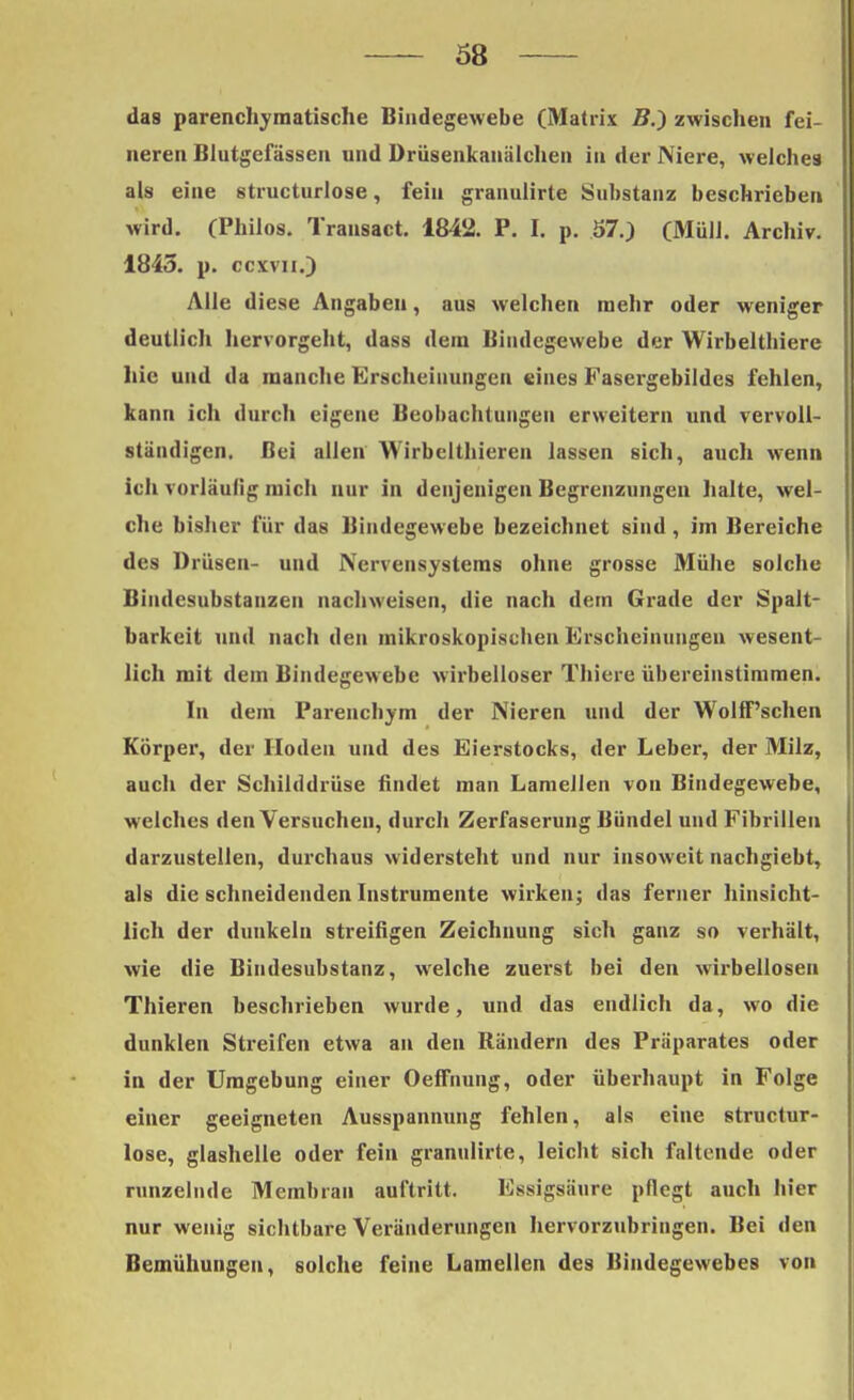 das parenchymatische Bindegewebe (Matrix B.) zwischen fei- neren Blutgefässen und Drüsenkanälchen in der Niere, welches als eine structurlose, fein granulirte Substanz beschrieben wird. (Philos. Transact. 1842. P. I. p. 57.) (Müll. Archiv. 1845. p. ccyvii.) Alle diese Angaben, aus welchen mehr oder weniger deutlich hervorgeht, dass dem Bindegewebe der Wirbelthiere hie und da manche Erscheinungen eines Fasergebildes fehlen, kann ich durch eigene Beobachtungen erweitern und vervoll- ständigen. Bei allen Wirbelthieren lassen sich, auch wenn ich vorläufig mich nur in denjenigen Begrenzungen halte, wel- che bisher für das Bindegewebe bezeichnet sind, im Bereiche des Drüsen- und Nervensystems ohne grosse Mühe solche Biudcsubstanzen nachweisen, die nach dein Grade der Spalt- barkeit und nach den mikroskopischen Erscheinungen wesent- lich mit dem Bindegewebe wirbelloser Thiere übereinstimmen. In dem Parencbym der Nieren und der Wolff'schen Körper, der Hoden und des Eierstocks, der Leber, der Milz, auch der Schilddrüse findet man Lamellen von Bindegewebe, welches den Versuchen, durch Zerfaserung Bündel und Fibrillen darzustellen, durchaus widersteht und nur insoweit nachgiebt, als die schneidenden Instrumente wirken; das ferner hinsicht- lich der dunkeln streifigen Zeichnung sich ganz so verhält, wie die Bindesubstanz, welche zuerst bei den wirbellosen Thieren beschrieben wurde, und das endlich da, wo die dunklen Streifen etwa an den Rändern des Präparates oder in der Umgebung einer OefFnung, oder überhaupt in Folge einer geeigneten Ausspannung fehlen, als eine structur- lose, glashelle oder fein granulirte, leicht sich faltende oder runzelnde Membran auftritt. Essigsäure pflegt auch hier nur wenig sichtbare Veränderungen hervorzubringen. Bei den Bemühungen, solche feine Lamellen des Bindegewebes von