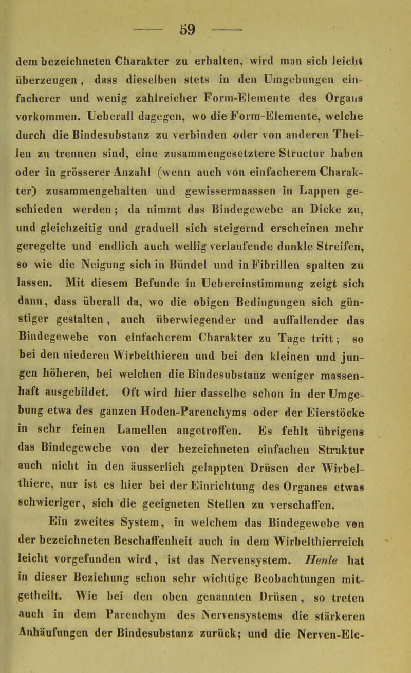 dem bezeichneten Charakter zu erhalten, wird man sich leicht überzeugen, dass dieselben stets in den Umgebungen ein- facherer und wenig zahlreicher Form-Elemente des Organs vorkommen. Ueberall dagegen, wo die Form-Elemente, welche durch die Bindesubstanz zu verbinden oder von anderen Thei- len zu trennen sind, eine zusammengesetztere Structur haben oder in grösserer Anzahl (wenn auch von einfacherem Charak- ter) zusammengehalten und gewissermaassen in Lappen ge- schieden werden ; da nimmt das Bindegewebe an Dicke zn, und gleichzeitig und graduell sich steigernd erscheinen mehr geregelte und endlich auch wellig verlaufende dunkle Streifen, so wie die Neigung sich in Bündel und in Fibrillen spalten zu lassen. Mit diesem Befunde in Uebereinstimmung zeigt sich dann, dass überall da, wo die obigen Bedingungen sich gün- stiger gestalten, auch überwiegender und auffallender das Bindegewebe von einfacherem Charakter zu Tage tritt; so bei den niederen Wirbelthieren und bei den kleineu und jun- gen höheren, bei welchen die Bindesubstanz weniger massen- haft ausgebildet. Oft wird hier dasselbe schon in der Umge- bung etwa des ganzen Hoden-Parenchyms oder der Eierstöcke in sehr feinen Lamellen angetroffen. Es fehlt übrigens das Bindegewebe von der bezeichneten einfachen Struktur auch nicht in den äusserlich gelappten Drüsen der Wirbel- thiere, nur ist es liier bei der Einrichtung des Organes etwa» schwieriger, sich die geeigneten Stellen zu verschaffen. Ein zweites System, in welchem das Bindegewebe ven der bezeichneten Beschaffenheit auch in dem Wirbelthierreich leicht vorgefunden wird, ist das Nervensystem. Herde hat in dieser Beziehung schon sehr wichtige Beobachtungen mit- getheilt. Wie bei den oben genannten Drüsen, so treten auch in dem Parenchym des Nervensystems die stärkeren Anhäufungen der Bindesubstanz zurück; und die Nerven-Ele-