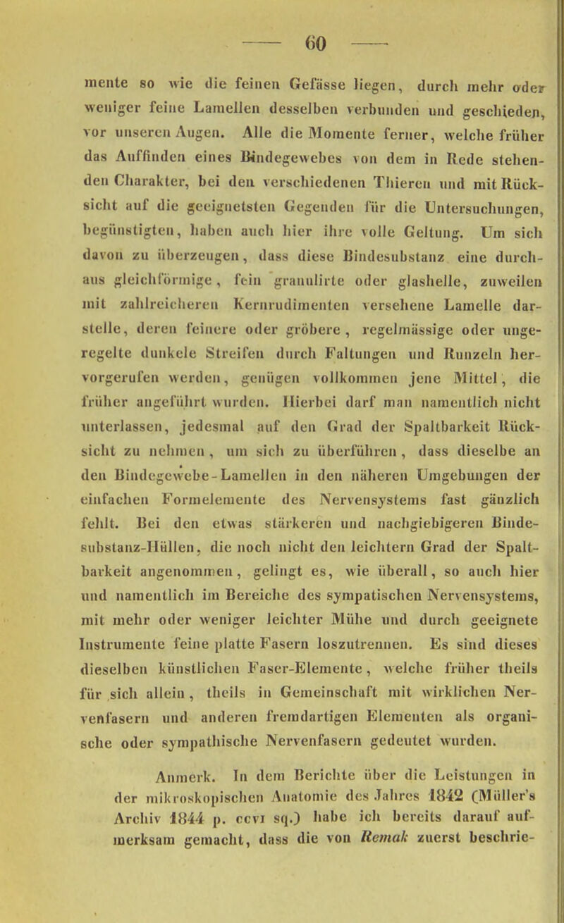 mente so wie die feinen Gefässe liegen, durch mehr oder weniger feine Laraellen desselben verbunden und geschiedeji, vor unseren Augen. Alle die Momente femer, welche früher das Auffinden eines Bindegewebes von dem in Rede stehen- den Charakter, bei den verschiedenen Thieren und mit Rück- sicht auf die geeignetsten Gegenden für die Untersuchungen, begünstigten, haben auch hier ihre volle Geltung. Um sich davon zu überzeugen, dass diese Bindesubstanz eine durch- aus gleichförmige , fein granulirte oder glashelle, zuweilen mit zahlreicheren Kernrudimenten versehene Lamelle dar- stelle, deren feinere oder gröbere, regelmässige oder unge- regelte dunkele Streifen durch Faltungen und Runzeln her- vorgerufen werden, genügen vollkommen jene Mittel, die früher angeführt wurden. Hierbei darf man namentlich nicht unterlassen, jedesmal auf den Grad der Spaltbarkeit Rück- sicht zu nehmen , um sich zu überführen , dass dieselbe an den Bindegewebe-Lamellen in den näheren Umgebungen der einfachen Formelemente des Nervensystems fast gänzlich fehlt. Bei den etwas stärkeren und nachgiebigeren Binde- substanz-HülIen, die noch nicht den leichtern Grad der Spalt- barkeit angenommen, gelingt es, wie überall, so auch hier und namentlich im Bereiche des sympatischen Nervensystems, mit mehr oder weniger leichter Mühe und durch geeignete Instrumente feine platte Fasern loszutrennen. Es sind dieses dieselben künstlichen Faser-Elemente, welche früher theils für sich allein , theils in Gemeinschaft mit wirklichen Ner- venfasern und anderen fremdartigen Elementen als organi- sche oder sympathische Nervenfasern gedeutet wurden. Anmerk. In dem Berichte über die Leistungen in der mikroskopischen Anatomie des Jahres 1842 (Müller's Archiv 1844 p. ccvi sq.) habe ich bereits darauf auf- merksam gemacht, dass die von Uemuk zuerst beschrie-