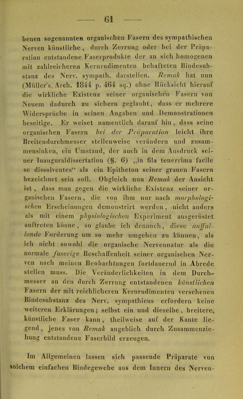benen sogenannten organischen Fasern des sympathischen Nerven künstliche , durch Zerrung oder hei der Repa- ration entstandene Faserprodukte der an sich homogenen mit zahlreicheren Kernrudimenten behafteten Bindesub- stanz des Nerv, sympath. darstellen. Remak hat nun (Müller's, Arch. 1844 p. 464 sq.) ohne Rücksicht hierauf die wirkliche Existenz seiner organischen Fasern von Neuem dadurch zu sichern geglaubt, dass er mehrere Widersprüche in seinen Angaben und Demonstrationen beseitige. Er weiset namentlich darauf hin , dass seine organischen Fasern bei der Präparation leicht ihre Breitendurchmesser stellenweise verändern und zusam- mensinken, ein Umstand, der auch in dem Ausdruck sei- ner Inauguraldissertation (§. 6) „in fila tenerrima facile se dissolventes als ein Epitheton seiner grauen Fasern bezeichnet sein soll. Obgleich nun Remak der Ansicht ist , dass man gegen die wirkliche Existenz seiner or- ganischen Fasern , die von ihm nur nach morphologi- schen Erscheinungen demonstrirt werden, nicht anders als mit einem physiologische?/ Experiment ausgerüstet auftreten könne, so glaube ich dennoch, diese auffal- lende Forderung um so mehr umgehen zu Minnen, als ich nicht sowohl die organische Nervennatur als die normale faserige Beschaffenheit seiner organischen Ner- ven nach meinen Beobachtungen fortdauernd in Abrede stellen muss. Die Veränderlichkeiten in dem Durch- messer an den durch Zerrung entstandenen künstlichen Fasern der mit reichlicheren Kernrudimenten versehenen Bindesubstanz des Nerv, sympathicus erfordern keine weitereu Erklärungen; selbst ein und dieselbe, breitere, künstliche Faser kann, theilweise auf der Kante lie- gend , jenes von Remah angeblich durch Zusammcnzic- hung entstandene Faserbild erzeugen. Im Allgemeinen lassen sich passende Präparate von solchem einfachen Bindegewebe aus dem Innern des Nerven-