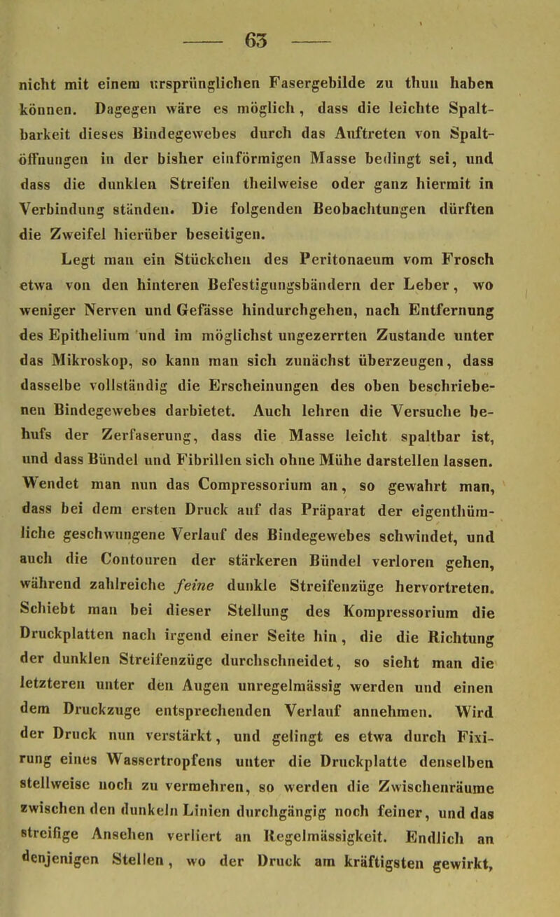 nicht mit einem ursprünglichen Fasergebilde zu thun haben können. Dagegen wäre es möglich, dass die leichte Spalt- barkeit dieses Bindegewebes durch das Auftreten von Spalt- öffnungen in der bisher einförmigen Masse bedingt sei, und dass die dunklen Streifen theilweise oder ganz hiermit in Verbindung ständen. Die folgenden Beobachtungen dürften die Zweifel hierüber beseitigen. Legt man ein Stückchen des Peritonaeum vom Frosch etwa von den hinteren Befestägungsbändern der Leber, wo weniger Nerven und Gefässe hindurchgehen, nach Entfernung des Epithelium und im möglichst ungezerrten Zustande unter das Mikroskop, so kann man sich zunächst überzeugen, dass dasselbe vollständig die Erscheinungen des oben beschriebe- nen Bindegewebes darbietet. Auch lehren die Versuche be- hufs der Zerfaserung, dass die Masse leicht spaltbar ist, und dass Bündel und Fibrillen sich ohne Mühe darstellen lassen. Wendet man nun das Compressorium an, so gewahrt man, dass bei dem ersten Druck auf das Präparat der eigenthüm- liche geschwungene Verlauf des Bindegewebes schwindet, und auch die Contouren der stärkeren Bündel verloren cehen. während zahlreiche feine dunkle Streifenzüge hervortreten. Schiebt man bei dieser Stellung des Kompressorium die Druckplatten nach irgend einer Seite hin, die die Richtung der dunklen Streifenzüge durchschneidet, so sieht man die letzteren unter den Augen unregelmässig werden und einen dem Druckzuge entsprechenden Verlauf annehmen. Wird der Druck nun verstärkt, und gelingt es etwa durch Fixi- rung eines Wassertropfens unter die Druckplatte denselben «teilweise noch zu vermehren, so werden die Zwischenräume zwischen den dunkeln Linien durchgängig noch feiner, und das streifige Ansehen verliert an Regelmässigkeit. Endlich an denjenigen Stellen, wo der Druck am kräftigsten gewirkt,