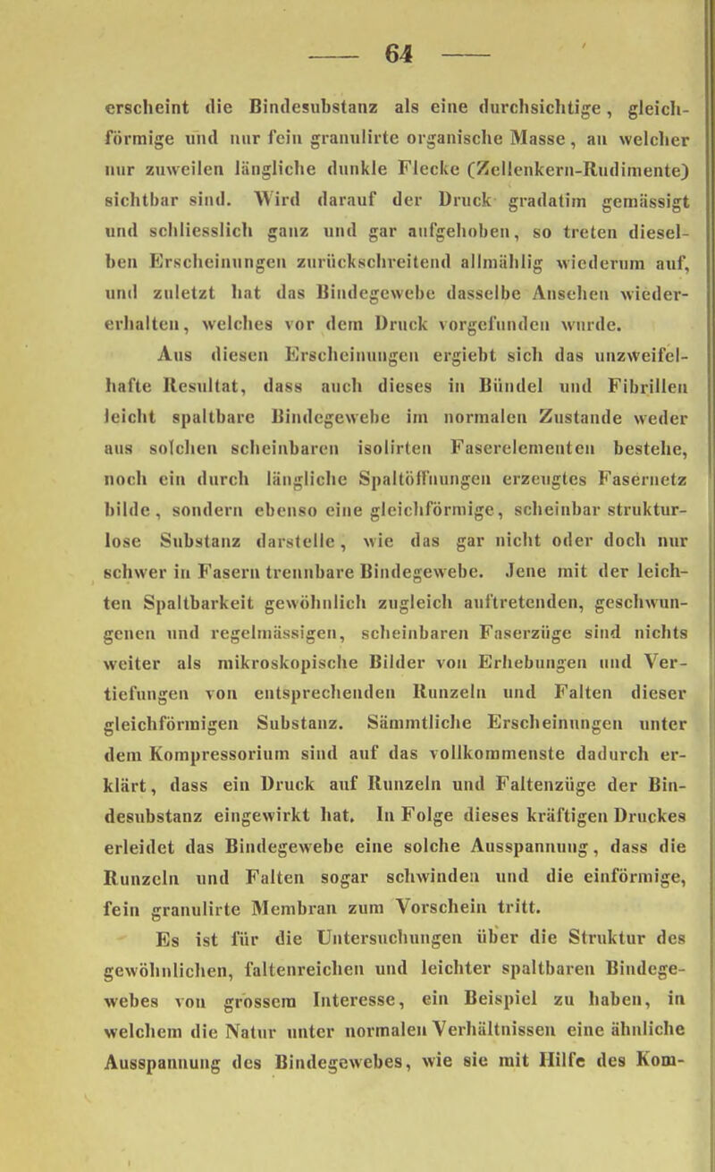 erscheint die Bindesubstanz als eine durchsichtige, gleich- förmige und nur fein granulirte organische Masse, au welcher nur zuweilen längliche dunkle Flecke (Zellenkern-Rudimente) sichtbar sind. Wird darauf der Druck gradalim gemässigt und schliesslich ganz und gar aufgehoben, so treten diesel- ben Erscheinungen zurückschreitend allmählig wiederum auf, und zuletzt hat das Bindegewebe dasselbe Ansehen wieder- erhalten, welches vor dem Druck vorgefunden winde. Aus diesen Erscheinungen ergiebt sich das unzweifel- hafte Resultat, dass auch dieses in Bündel und Fibrillen leicht spaltbare Bindegewebe im normalen Zustande weder aus solchen scheinbaren isolirten Faserelementeu bestehe, noch ein durch längliche Spaltöffnungen erzeugtes Fasernetz bilde, sondern ebenso eine gleichförmige, scheinbar struktur- lose Substanz darstelle , wie das gar nicht oder doch nur schwer in Fasern trennbare Bindegewebe. Jene mit der leich- ten Spaltbarkeit gewöhnlich zugleich auftretenden, geschwun- genen und regelmässigen, scheinbaren Faserziige sind nichts weiter als mikroskopische Bilder von Erhebungen und Ver- tiefungen von entsprechenden Runzeln und Falten dieser gleichförmigen Substanz. Sämmtliche Erscheinungen unter dem Kompressorium sind auf das vollkommenste dadurch er- klärt , dass ein Druck auf Runzeln und Faltenzüge der Bin- desubstanz eingewirkt hat. In Folge dieses kräftigen Druckes erleidet das Bindegewebe eine solche Ausspannung, dass die Runzeln und Falten sogar schwinden und die einförmige, fein granulirte Membran zum Vorschein tritt. Es ist für die Untersuchungen über die Struktur des gewöhnlichen, faltenreichen und leichter spaltbaren Bindege- webes von grossem Interesse, ein Beispiel zu haben, in welchem die Natur unter normalen Verhältnissen eine ähnliche Ausspannung des Bindegewebes, wie sie mit Hilfe des Rom-