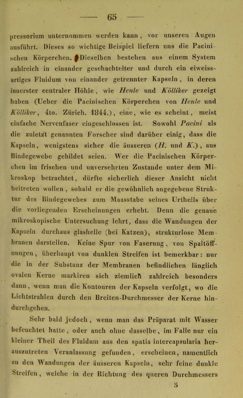 pressorium unternommen werden kann , vor unseren Augen ausführt. Dieses so wichtige Beispiel liefern uns die Pacini- schen Körperchen, f Dieselben bestehen aus einem System zahlreich in einander geschachtelter und durch ein eiweiss- artiges Fluidum von einander getrennter Kapseln , in deren innerster centraler Höhle, wie Henle und K'olliker gezeigt haben (Ueber die Pacinischen Körperchen von Henle und Kölliker, 4to. Zürich. 1844.), eine, wie es scheint, meist einfache Nervenfaser eingeschlossen ist. Sowohl Pacini als die zuletzt genannten Forscher sind darüber einig, dass die Kapseln, wenigstens sicher die äusseren (//. und JT.), aus Bindegewebe gebildet seien. Wer die Pacinischen Körper- chen im frischen und unversehrten Zustande unter dem Mi- kroskop betrachtet, dürfte sicherlich dieser Ansicht nicht beitreten wollen , sobald er die gewöhnlich angegebene Struk- tur des Bindegewebes zum Maasstabe seines Urtheils über die vorliegenden Erscheinungen erhebt. Denn die genaue mikroskopische Untersuchung lehrt, dass die Wandungen der Kapseln durchaus glashelle (bei Katzen), strukturlose Mem- branen darstellen. Keine Spur von Faserung, von Spaltöff- nungen, überhaupt von dunklen Streifen ist bemerkbar: nur die in der Substanz der Membranen befindlichen länglich ovalen Kerne markiren sich ziemlich zahlreich besonders dann, wenn man die Kontouren der Kapseln verfolgt, wo die Lichtstrahlen durch den Breiten-Durchmesser der Kerne hin- durchgehen. Sehr bald jedoch , wenn man das Präparat mit Wasser befeuchtet hatte, oder auch ohne dasselbe, im Falle nur ein kleiner Theil des Fluidum aus den spatia intercapsularia her- auszutreten Veranlassung gefunden, erscheinen, namentlich an den Wandungen der äusseren Kapseln, sehr feine dunkle Streifen, welche in der Richtung des queren Durchmessers 5