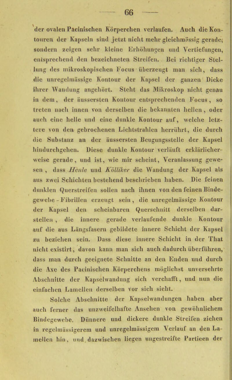 der ovalen Pacinischen Körperchen verlaufen. Auch die Kon- touren der Kapseln sind jetzt nicht mehr gleichraässig gerade; sondern zeigen sehr kleine Erhöhungen und Vertiefungen, entsprechend den hezeichneten Streifen. Bei richtiger Stel- lung des mikroskopischen Focus überzeugt man sich, dass die unregelmässige Kontour der Kapsel der ganzen Dicke ihrer Wandung angehört. Steht das Mikroskop nicht genau in dem, der äussersten Kontour entsprechenden Focus, so treten nach innen von derselben die bekannten hellen, oder auch eine helle und eine dunkle Kontour auf, welche letz- tere von den gebrochenen Lichtstrahlen herrührt, die durch die Substanz an der äussersten Beugungsstelle der Kapsel hindurchgehen. Diese dunkle Kontour verläuft erklärlichei-- weise gerade, und ist, wie mir scheint, Veranlassung gewe- sen , dass Heule und Kölliker die Wandung der Kapsel als aus zwei Schichten bestehend beschrieben haben. Die feinen dunklen Querstreifen sollen nach ihnen von den feinen Binde- gewebe - Fibrillen erzeugt sein , die unregelmässige Kontour der Kapsel den scheinbaren Querschnitt derselben dar- stellen , die innere gerade verlaufende dunkle Kontour auf die aus Längsfasern gebildete innere Schicht der Kapsel zu beziehen sein. Dass diese innere Schicht in der That nicht existirt, davon kann man sich auch dadurch überführen, dass man durch geeignete Schnitte an den Enden und durch die Axe des Pacinischen Körperchens möglichst unversehrte Abschnitte der Kapselwandung sich verchafft, und nun die einfachen Lamellen derselben vor sich sieht. Solche Abschnitte der Kapselwandungen haben aber auch ferner das unzweifelhafte Ansehen von gewöhnlichem Bindegewebe. Dünnere und dickere dunkle Streifen ziehen in regelmässigerem und unregelmässigem Verlauf an den La- mellen hin, und dazwischen liegen ungestreifte Partieen der