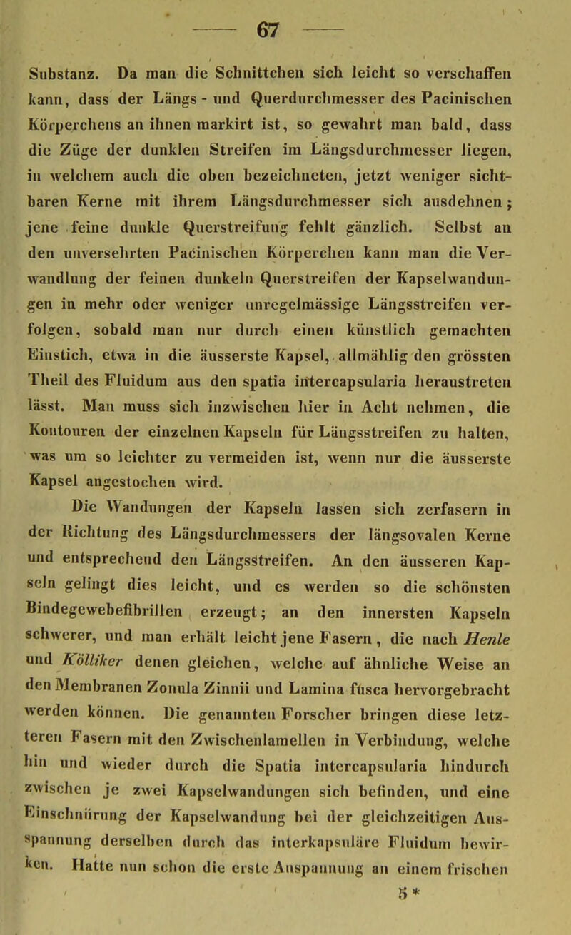 Substanz. Da man die Schnittchen sich leicht so verschaffen kann, dass der Längs - und Querdurchmesser des Pacinischen Körperchens an ihnen markirt ist, so gewahrt man bald, dass die Züge der dunklen Streifen im Längsdurchmesser liegen, in welchem auch die oben bezeichneten, jetzt weniger sicht- baren Kerne mit ihrem Längsdurchmesser sich ausdehnen; jene feine dunkle Querstreifung fehlt gänzlich. Selbst an den unversehrten Pacinischen Körperchen kann man die Ver- wandlung der feinen dunkeln Querstreifen der Kapselwandun- gen in mehr oder weniger unregelmässige Längsstreifen ver- folgen, sobald man nur durch einen künstlich gemachten Einstich, etwa in die äusserste Kapsel, allmählig den grössten Theil des Fluidum aus den spatia iittercapsularia heraustreten lässt. Man muss sich inzwischen hier in Acht nehmen, die Kontouren der einzelnen Kapseln für Längsstreifen zu halten, was um so leichter zu vermeiden ist, wenn nur die äusserste Kapsel angestochen wird. Die Wandungen der Kapseln lassen sich zerfasern in der Richtung des Längsdurchmessers der längsovalen Kerne und entsprechend den Längssftreifen. An den äusseren Kap- seln gelingt dies leicht, und es werden so die schönsten Bindegewebefibrillen erzeugt; an den innersten Kapseln schwerer, und man erhält leicht jene Fasern, die nach Beule und Kölliker denen gleichen, welche auf ähnliche Weise an den Membranen Zonula Zinnii und Lamina füsca hervorgebracht werden können. Die genannten Forscher bringen diese letz- teren Fasern mit den Zwischenlamellen in Verbindung, welche hin und wieder durch die Spatia intercapsularia hindurch zwischen je zwei Kapselwandungen sich befinden, und eine Einschnürung der Kapselwandung bei der gleichzeitigen Aus- spannung derselben durch das interkapsuläre Fluidum bewir- ken. Hatte nun schon die erste Anspannung an einem frischen