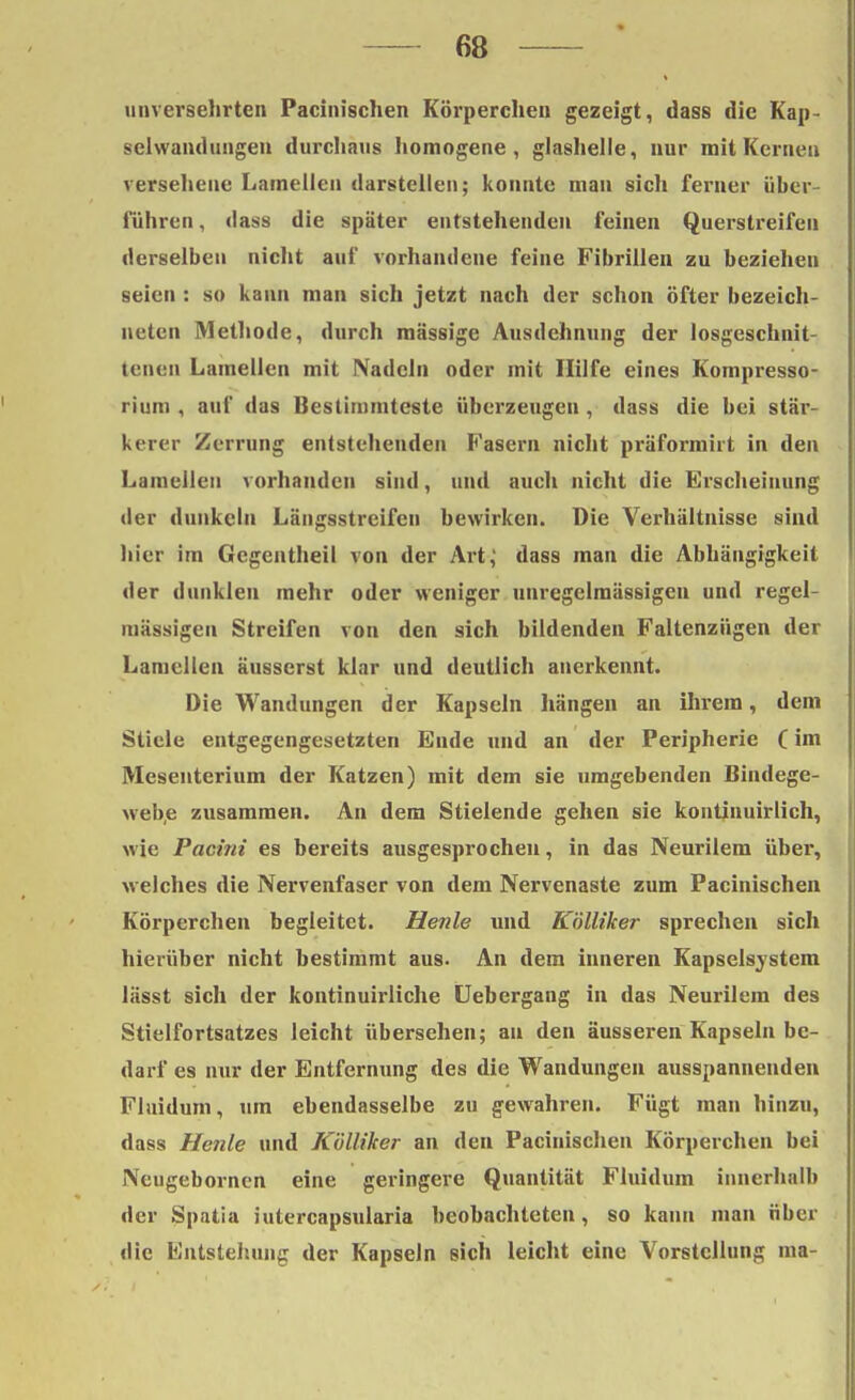 unversehrten Pacinischen Körperchen gezeigt, dass die Kap- selwandungen durchaus homogene, glashelle, nur mit Kernen versehene Lamellen darstellen; konnte man sich ferner über führen, dass die später entstehenden feinen Querstreifen derselben nicht auf vorhandene feine Fibrillen zu beziehen seien : so kann man sich jetzt nach der schon öfter bezeich- neten Methode, durch massige Ausdehnung der losgeschnit- tenen Lamellen mit Nadeln oder mit Hilfe eines Kompresso- rium , auf das Bestimmteste überzeugen , dass die bei stär- kerer Zerrung entstehenden Fasern nicht präformirt in den Lamellen vorhanden sind, und auch nicht die Erscheinung der dunkeln Längsstreifen bewirken. Die Verhältnisse sind hier im Gegentheil von der Art; dass man die Abhängigkeit der dunklen mehr oder weniger unregclmässigen und regel- mässigen Streifen von den sich bildenden Faltenzngen der Lamellen äusserst klar und deutlich anerkennt. Die Wandungen der Kapseln hängen an ihrem, dem Stiele entgegengesetzten Ende und an der Peripherie (im Mesenterium der Katzen) mit dem sie umgebenden Bindege- webe zusammen. An dem Stielende gehen sie kontinuirlich, wie Pacitd es bereits ausgesprochen, in das Neurilem über, welches die Nervenfaser von dem Nervenaste zum Pacinischen Körperchen begleitet. Hejile und Kölliker sprechen sich hierüber nicht bestimmt aus. An dem inneren Kapselsystem liisst sich der kontinuirliche Uebergang in das Neurilem des Stielfortsatzes leicht übersehen; an den äusseren Kapseln be- darf es nur der Entfernung des die Wandungen ausspannenden Fluidum, um ebendasselbe zu gewahren. Fügt man hinzu, dass Henle und Kölliker an den Pacinischen Körperchen bei Neugeborncn eine geringere Quantität Fluidum innerhalb der Spatia iutercapsularia beobachteten, so kann man über die Entstehung der Kapseln sich leicht eine Vorstellung ma-