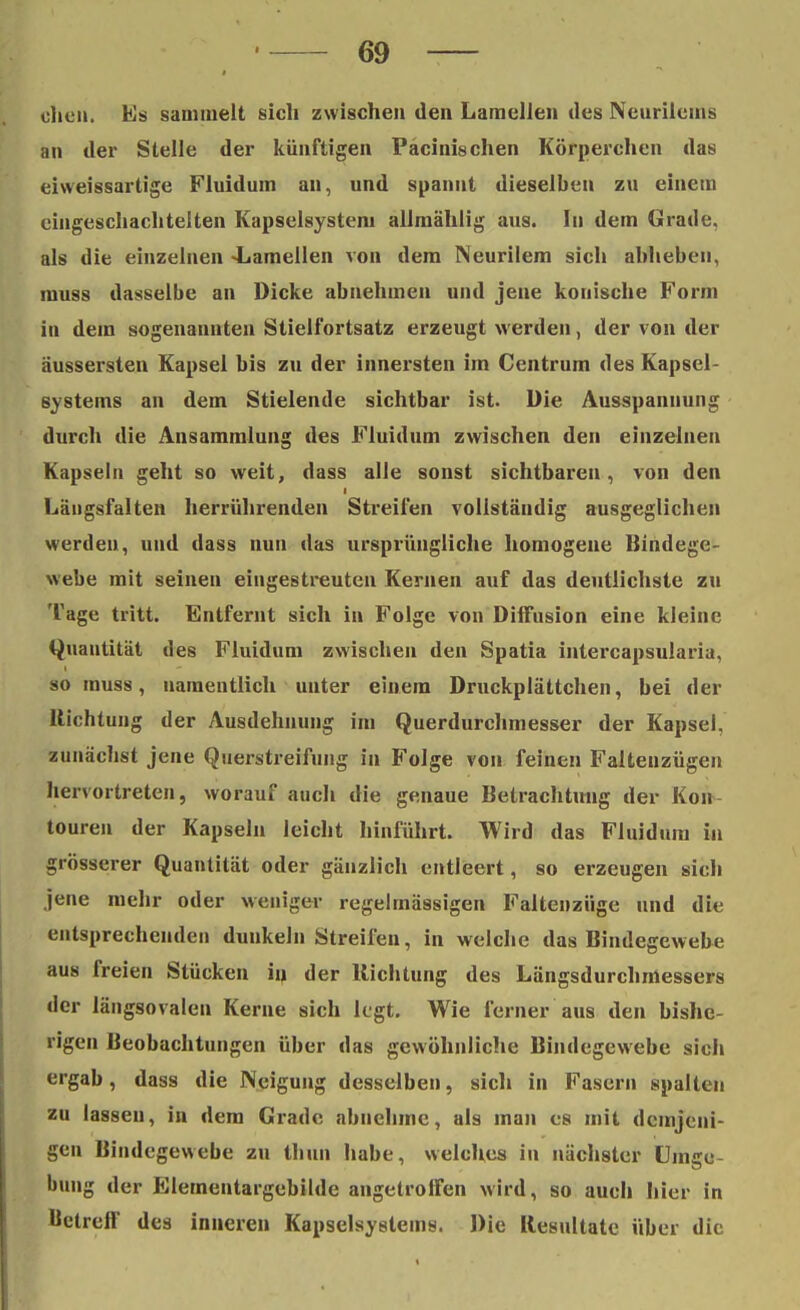 che«. Es sammelt sich zwischen den Lamellen des Neurilcms an der Stelle der künftigen Pacinischen Körperchen das eiw eissartige Fluidum an, und spannt dieselben zu einem eingeschachtelten Kapselsystem allmählig aus. In dem Grade, als die einzelnen «Lamellen von dem Neurilem sich abheben, muss dasselbe an Dicke abnehmen und jene konische Form in dem sogenannten Stielfortsatz erzeugt werden, der von der äussersten Kapsel bis zu der innersten im Centrum des Kapsel- svstems an dem Stielende sichtbar ist. Die Ausspannung durch die Ansammlung des Fluidum zwischen den einzelnen Kapseln geht so weit, dass alle sonst sichtbaren, von den I Längsfalten herrührenden Streifen vollständig ausgeglichen werden, und dass nun das ursprüngliche homogene Bindege- webe mit seinen eingestreuten Kernen auf das deutlichste zu Tage tritt. Entfernt sich in Folge von Diffusion eine kleine Quantität des Fluidum zwischen den Spatia intercapsularia, so muss, namentlich unter einem Druckplättchen, bei der Richtung der Ausdehnung im Querdurchmesser der Kapsel, zunächst jene Querstreifung in Folge von feinen Faltenzügen hervortreten, worauf auch die genaue Betrachtung der Kon touren der Kapseln leicht hinführt. Wird das Fluidum in grösserer Quantität oder gänzlich entleert, so erzeugen sich jene mehr oder weniger regelmässigen Faltenziige und die entsprechenden dunkeln Streifen, in welche das Bindegewebe aus freien Stücken in der Richtung des Längsdurchmessers der längsovalen Kerne sich legt. Wie ferner aus den bishe- rigen Beobachtungen über das gewöhnliche Bindegewebe sich ergab, dass die Neigung desselben, sich in Fasern spalten zu lassen, in dem Grade abnehme, als man es mit demjeni- gen Bindegewebe zu thun habe, welches in nächster Umge bung der Elementargebilde angetroffen wird, so auch hier in Uelreff des inneren Kapselsystems. Die Resultate über die
