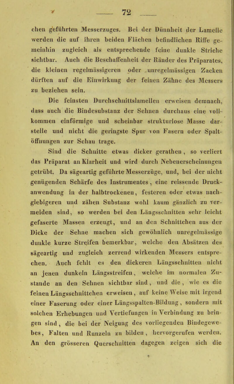 chen geführten Messerzuges. Bei der Düunheit der Lamelle werden die auf ihren beiden Flüchen befindlichen Riffe ge- meinhin zugleich als entsprechende feine dunkle Striche sichtbar. Auch die Beschaffenheit der Ränder des Präparates, die kleinen regelmässigeren oder -unregelmässigen Zacken dürften auf die Einwirkung der feinen Zähne des Messers zu beziehen sein. Die feinsten Durchschuittslamellen erweisen demnach, dass auch die Bindesubstanz der Sehnen durchaus eine voll- kommen einförmige und scheinbar strukturlose Masse dar- stelle und nicht die geringste Spur von Fasern oder Spalt- öffnungen zur Schau trage. Sind die Schnitte etwas dicker gerathen, so verliert das Präparat an Klarheit und wird durch Nebenerscheinungen getrübt. Da sägeartig geführte Messerzüge, und, bei der nicht genügenden Schärfe des Instrumentes, eine reissende Druck- anwendung in der halbtrockeneu, festeren oder etwas nach- giebigeren und zähen Substanz wohl kaum gänzlich zu ver- meiden sind, so werden bei den Längsschnitten sehr leicht gefaserte Massen erzeugt, und an den Schnittchen aus der Dicke der Sehne machen sich gewöhnlich unregelmässige dunkle kurze Streifen bemerkbar, welche den Absätzen des sägeartig und zugleich zerrend wirkenden Messers entspre- chen. Auch fehlt es den dickeren Längsschnitten nicht an jenen dunkeln Längsstreifen, welche im normalen Zu- stande an den Sehnen sichtbar sind, und die, wie es die feinen Längsschnittchen erweisen, auf keine Weise mit irgend einer Faserung oder einer Längsspalten-Bildung, sondern mit solchen Erhebungen und Vertiefungen in Verbindung zu brin- gen sind, die bei der Neigung des vorliegenden Bindegewe- bes, Falten und Runzeln zu bilden, hervorgerufen werden. An den grösseren Querschnitten dagegen zeigen sich die