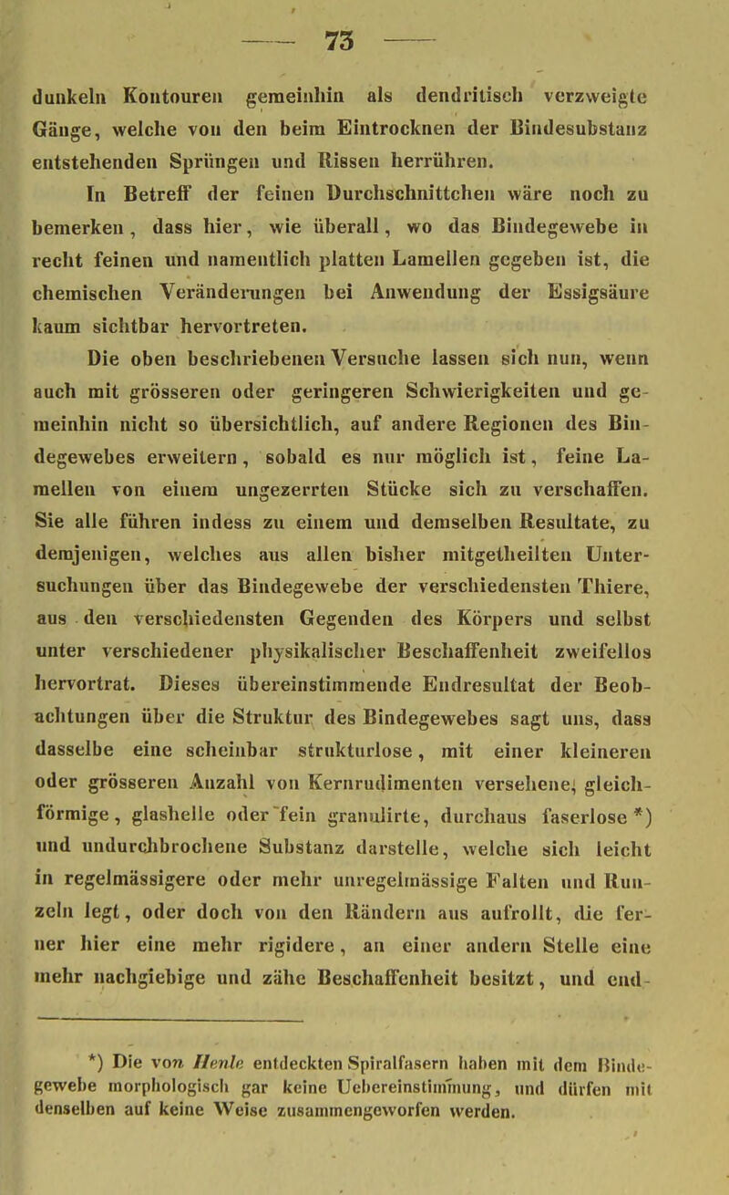 dunkeln Koutoure» gemeinhin als dendritisch verzweigte Gänge, welche von den beim Eintrocknen der Bindesubstanz entstehenden Sprüngen und Rissen herrühren. In Betreff der feinen Durchschnittenen wäre noch zu bemerken , dass hier, wie überall, wo das Bindegewebe in recht feinen und namentlich platten Lamellen gegeben ist, die chemischen Veränderungen bei Anwendung der Essigsäure kaum sichtbar hervortreten. Die oben beschriebenen Versuche lassen sich nun, wenn auch mit grösseren oder geringeren Schwierigkeiten und ge- meinhin nicht so übersichtlich, auf andere Regionen des Bin- degewebes erweitern, sobald es nur möglich ist, feine La- mellen von einem un^ezerrten Stücke sich zu verschaffen. Sie alle führen indess zu einem und demselben Resultate, zu demjenigen, welches aus allen bisher mitgetheilten Unter- suchungen über das Bindegewebe der verschiedensten Thiere, aus den verschiedensten Gegenden des Körpers und selbst unter verschiedener physikalischer Beschaffenheit zweifellos hervortrat. Dieses übereinstimmende Endresultat der Beob- achtungen über die Struktur des Bindegewebes sagt uns, dass dasselbe eine scheinbar strukturlose, mit einer kleineren oder grösseren Anzahl von Kernrudimenten versehene^ gleich- förmige, glashelle oder fein granulirte, durchaus faserlose*) und undurchbrochene Substanz darstelle, welche sich leicht in regelmässigere oder mehr unregelmässige Falten und Run- zeln legt, oder doch von den Rändern aus aufrollt, die fer- ner hier eine mehr rigidere, an einer andern Stelle eine mehr nachgiebige und zähe Beschaffenheit besitzt, und end- *) Die von Herde entdeckten Spiralfasern haben mit dem Binde- gewebe morphologisch gar keine Uebereinstimmung, und dürfen mit denselben auf keine Weise zusammengeworfen werden.
