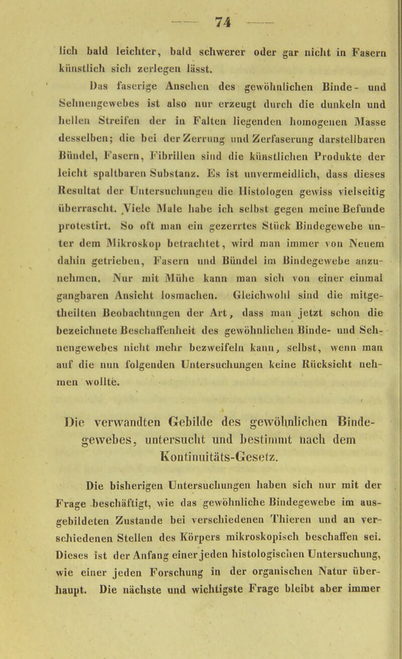 lieh bald leichter, bald schwerer oder gar nicht in Fasern künstlich sich zerlegen lässt. Das faserige Ansehen des gewöhnlichen Binde- und Sehnengewebes ist also nur erzeugt durch die dunkeln und hellen Streifen der in Falten liegenden homogenen Masse desselben; die bei der Zerrung und Zerfaserung darstellbaren Bündel, Fasern, Fibrillen sind die künstlichen Produkte der leicht spallbaren Substanz. Es ist unvermeidlich, dass dieses Resultat der Untersuchungen die llistologen gewiss vielseitig überrascht. Viele Male habe ich selbst gegen meine Befunde protestirt. So oft man ein gezerrtes Stück Bindegewebe un- ter dem Mikroskop betrachtet, wird man immer von Neuem dahin getrieben, Fasern und Bündel im Bindegewebe anzu- nehmen. JV'ur mit Mühe kann man sich von einer einmal gangbaren Ansicht losmachen. Gleichwohl sind die mitge- theilteu Beobachtungen der Art, dass man jetzt schon die bezeichnete Beschaffenheit des gewöhnlichen Binde- und Seh- nengewebes nicht mehr bezweifeln kann, selbst, wenn man auf die nun folgenden Untersuchungen keine Rücksicht neh- men wollte. Die verwandten Gebilde des gewöhnlichen Binde- gewebes, untersucht und bestimmt nach dem Kontinuitäts-Cesetz. Die bisherigen Untersuchungen haben sich nur mit der Frage beschäftigt, wie das gewöhnliche Bindegewebe im aus- gebildeten Zustande bei verschiedenen Thieren und an ver- schiedenen Stellen des Körpers mikroskopisch beschaffen sei. Dieses ist der Anfang einer jeden histologischen Untersuchung, wie einer jeden Forschung in der organischen Natur über- haupt. Die nächste und wichtigste Frage bleibt aber immer