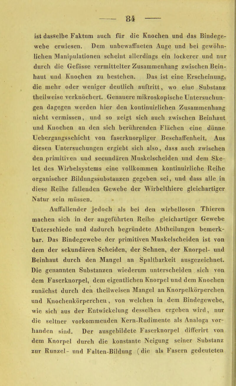 ist dasselbe Faktum auch für die Knochen und das Bindege- webe erwiesen. Dem unbewaffneten Auge und bei gewöhn- lichen Manipulationen scheint allerdings ein lockerer und nur durch die Gefässe vermittelter Zusammenhang zwischen Bein- haut und Knochen zu bestehen. Das ist eine Erscheinung, die mehr oder weniger deutlich auftritt, wo eine Substanz theilweisc verknöchert. Genauere mikroskopische Untersuchun- gen dagegen werden hier den kontinuirlichen Zusammenhang nicht vermissen, und so zeigt sich auch zwischen Beinhaut und Knochen au den sich berührenden Flächen eine dünne Uebergaugsschicht von faserknorpliger Beschaffenheit. Aus diesen Untersuchungen ergiebt sich also, dass auch zwischen den primitiven und secundären Muskelscheiden und dem Ske- let des Wirbelsystems eine vollkommen kontinuirliche Reihe organischer Bildungssubstauzen gegeben sei, und dass alle in diese Reihe fallenden Gewebe der Wirbelthiere gleichartiger Natur sein müssen. Auffallender jedoch als bei den wirbellosen Thieren machen sich in der angeführten Reihe gleichartiger Gewebe Unterschiede und dadurch begründete Abtheilungen bemerk- bar. Das Bindegewebe der primitiven Muskelscheiden ist von dem der sekundären Scheiden, der Sehnen, der Knorpel- und Beinhaut durch den Mangel an Spaltbarkeit ausgezeichnet. Die genannten Substanzen wiederum unterscheiden sich von dem Faserknorpel, dem eigentlichen Knorpel und dem Knochen zunächst durch den theilweisen Mangel an Knorpelkörperchen und Knochenkörperchen, von welchen in dem Bindegewebe, wie sich aus der Entwickelung desselben ergeben wird, nur die seltner vorkommenden Kern-Rudimente als Analoga vor- handen sind. Der ausgebildete Faserknorpel differirt von dem Knorpel durch die konstante Neigung seiner Substanz zur Runzel- und Falten-Bildung (die als Fasern gedeuteten