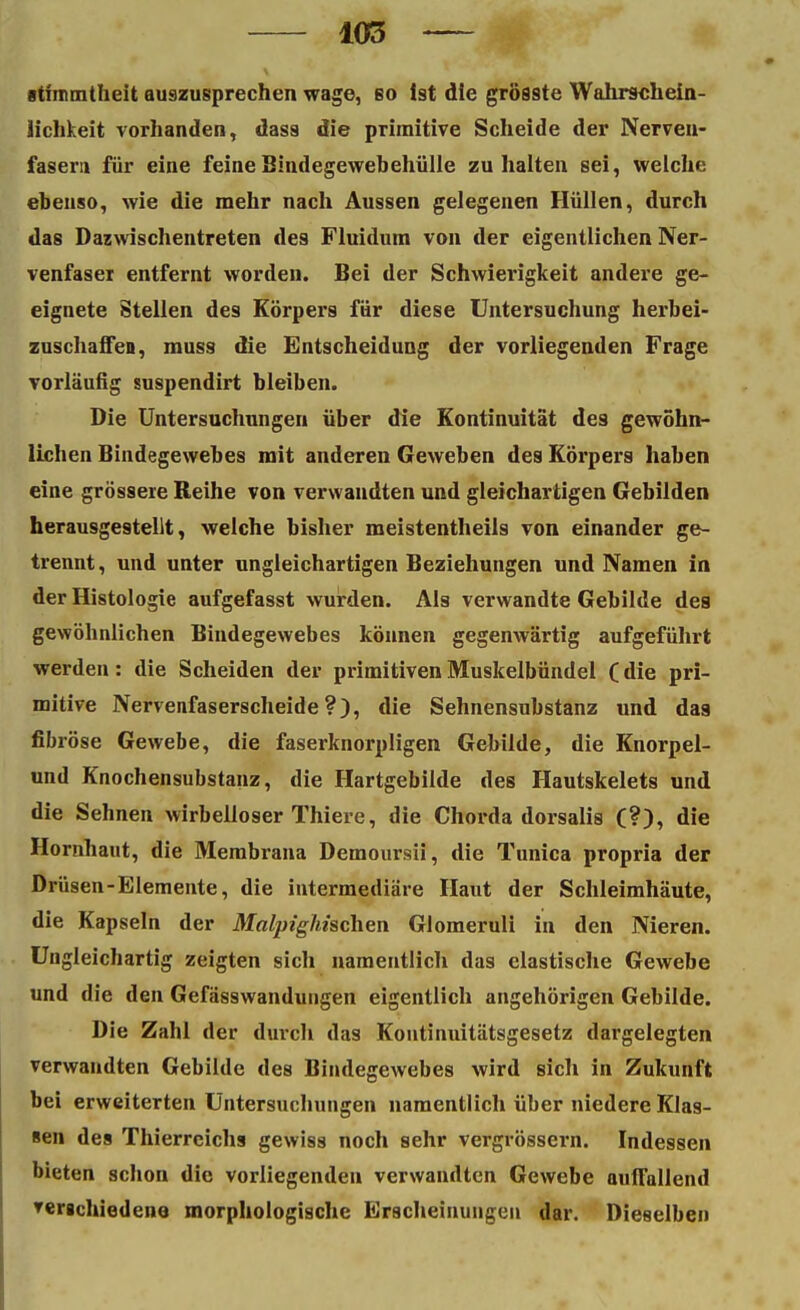 atimmtheit auszusprechen wage, bo ist die grösste Wahrschein- lichkeit vorhanden, dass die primitive Scheide der Nerven- fasern für eine feine Bindegewebehülle zuhalten sei, welche ebenso, wie die mehr nach Aussen gelegenen Hüllen, durch das Dazwischentreten de9 Fluidum von der eigentlichen Ner- venfaser entfernt worden. Bei der Schwierigkeit andere ge- eignete Stellen des Körpers für diese Untersuchung herbei- zuschaffen, muss die Entscheidung der vorliegenden Frage vorläufig suspendirt bleiben. Die Untersuchungen über die Kontinuität de9 gewöhn- lichen Bindegewebes mit anderen Geweben des Körpers haben eine grössere Reihe von verwandten und gleichartigen Gebilden herausgestellt, welche bisher meistentheils von einander ge- trennt, und unter ungleichartigen Beziehungen und Namen in der Histologie aufgefasst wurden. Als verwandte Gebilde des gewöhnlichen Bindegewebes können gegenwärtig aufgeführt werden: die Scheiden der primitiven Muskelbündel (die pri- mitive Nervenfaserscheide?), die Sehnensubstanz und das fibröse Gewebe, die faserknorpligen Gebilde, die Knorpel- und Knochensubstanz, die Hartgebilde des Hautskelets und die Sehnen wirbelloser Thiere, die Chorda dorsalis (?), die Hornhaut, die Membrana Demoursii, die Tunica propria der Drüsen-Elemente, die intermediäre Haut der Schleimhäute, die Kapseln der Malpighischen Glomeruli in den Nieren. Ungleichartig zeigten sich namentlich das elastische Gewebe und die den Gefässwandungen eigentlich angehörigen Gebilde. Die Zahl der durch das Kontinuitätsgesetz dargelegten verwandten Gebilde des Bindegewebes wird sich in Zukunft bei erweiterten Untersuchungen namentlich über niedere Klas- sen des Thierreichs gewiss noch sehr vergrössern. Indessen bieten schon die vorliegenden verwandten Gewebe auffallend verschiedene morphologische Erscheinungen dar. Dieselben