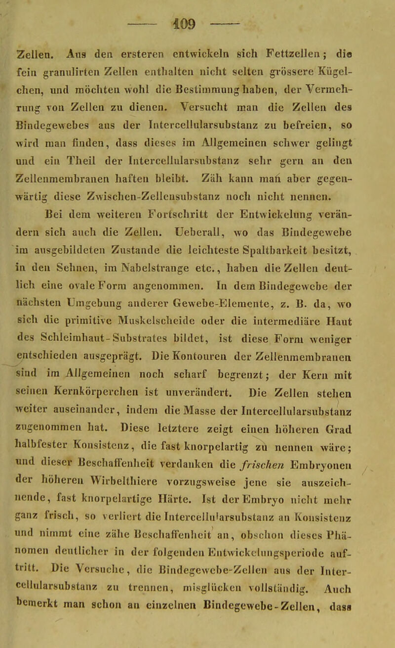 Zellen, xlus den ersteren entwickeln sich Fettzellen; die fein granulirten Zellen enthalten nicht selten grössere Kügel- chen, und möchten wohl die Bestimmung haben, der Vermeh- rung von Zellen zu dienen. Versucht man die Zellen des Bindegewebes aus der Intercellularsubstanz zu befreien, so wird man finden, dass dieses im Allgemeinen schwer gelingt und ein Theil der Intercellularsubstanz sehr gern an den Zellenmembranen haften bleibt. Zäh kann man aber gegen- wärtig diese Zwischen-Zellensubstanz noch nicht nennen. Bei dem weiteren Fortschritt der Entwickelung verän- dern sich auch die Zellen. Ueberall, wo das Bindegewebe im ausgebildeten Zustande die leichteste Spaltbarkeit besitzt, in den Sehnen, im Nabelstrange etc., haben die Zellen deut- lich eine ovale Form angenommen. In dem Bindegewebe der nächsten Umgebung anderer Gewebe-Elemente, z. B. da, wo sich die primitive Muskelscheide oder die intermediäre Haut des Schleimbaut-Substrates bildet, ist diese Form weniger entschieden ausgeprägt. Die Kontouren der Zellenmembranen sind im Allgemeinen noch scharf begrenzt; der Kern mit seinen Kernkörperchen ist unverändert. Die Zellen stehen weiter auseinander, indem die Masse der Intercellularsubstanz zugenommen hat. Diese letztere zeigt einen höheren Grad halbfester Konsistenz, die fast knorpelartig zu nennen wäre; und dieser Beschaffenheit verdanken die frischen Embryonen der höhereu Wirbelthiere vorzugsweise jene sie auszeich- nende, fast knorpelartige Härte. Ist der Embryo nicht mehr ganz frisch, so verliert die Intercellularsubstanz an Konsistenz und nimmt eine zähe Beschaffenheit an, obschon dieses Phä- nomen deutlicher in der folgenden Entwickclungsperiode auf- tritt. Die Versuche, die Bindegewebe-Zellen aus der Inter- cellularsubstanz zu trennen, misglüoken vollständig. Auch bemerkt man schon an einzelnen Bindegewebe-Zellen, dass