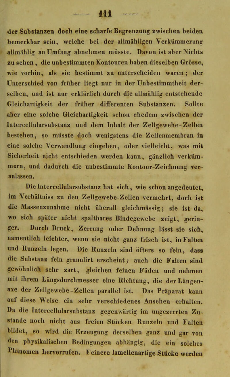 der Substanzen doch eine scharfe Begrenzung zwischen beiden bemerkbar sein, welche bei der allmähligen Verkümmerung allmählig an Umfang abnehmen müsste. Davon ist aber Nicht9 zu sehen, die unbestimmten Kontonren haben dieselben Grösse, wie vorhin, als sie bestimmt zu unterscheiden waren; der Unterschied von früher liegt nur in der Unbestimmtheit der- selben, und ist nur erklärlich durch die allmählig entstehende Gleichartigkeit der früher differenten Substanzen. Sollte aber eine solche Gleichartigkeit schon ehedem zwischen der Intercellularsubstanz und dem Inhalt der Zellgewebe-Zellen bestehen, so müsste doch wenigstens die Zellenmembran in eine solche Verwandlung eingehen, oder vielleicht, was mit Sicherheit nicht entschieden werden kann, gänzlich verküm- mern, und dadurch die unbestimmte Kontour-Zeichnung ver- anlassen. Die Intercellularsubstanz hat sich, wie schon angedeutet, im Verhältniss zu den Zellgewebe-Zellen vermehrt, doch ist die Massenzunahme nicht überall gleichmässig; sie ist da, wo sich später nicht spaltbares Bindegewebe zeigt, gerin- ger. Durch Druck, Zerrung oder Dehnung lässt sie sich, namentlich leichter, wenn sie nicht ganz frisch ist, in Falten und Runzeln legen. Die Runzeln sind öfters so fein, dass die Substanz fein granulirt erscheint; auch die Falten sind gewöhnlich sehr zart, gleichen feinen Fäden und nehmen mit ihrem Längsdurchmesser eine Richtung, die derLängen- axe der Zellgewebe-Zellen parallel ist. Das Präparat kann auf diese Weise ein sehr verschiedenes Ansehen erhalten. Da die Intercellularsubstanz gegenwärtig im ungezerrten Zu- stande noch nicht aus freien Stücken Runzeln und Falten bildet, so wird die Erzeugung derselben ganz und gar von den physikalischen Bedingungen abhängig, die ein solches Phänomen hervorrufen. Feinere lamellenartige Stücke werden