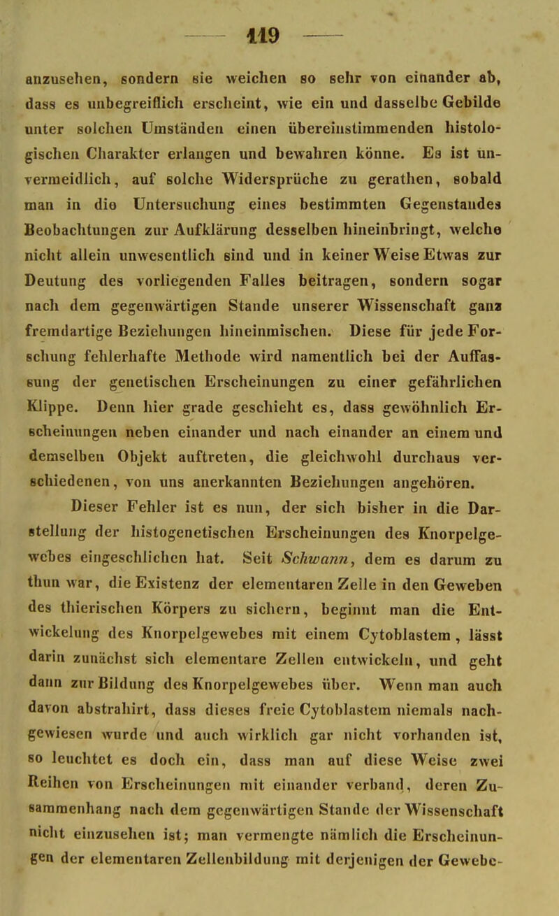 anzusehen, sondern sie weichen so sehr von einander ab, dass es unbegreiflich erscheint, wie ein und dasselbe Gebilde unter solchen Uniständen einen übereinstimmenden histolo- gischen Charakter erlangen und bewahren könne. Ea ist un- vermeidlich, auf solche Widersprüche zu gerathen, sobald man in die Untersuchung eines bestimmten Gegenstandes Beobachtungen zur Aufklärung desselben hineinbringt, welche nicht allein unwesentlich sind und in keiner Weise Etwas zur Deutung des vorliegenden Falles beitragen, sondern sogar nach dem gegenwärtigen Stande unserer Wissenschaft gana fremdartige Beziehungen hineinmischen. Diese für jede For- schung fehlerhafte Methode wird namentlich bei der Auffas- sung der genetischen Erscheinungen zu einer gefährlichen Klippe. Denn hier grade geschieht es, dass gewöhnlich Er- scheinungen neben einander und nach einander an einem und demselben Objekt auftreten, die gleichwohl durchaus ver- schiedenen, von uns anerkannten Beziehungen angehören. Dieser Fehler ist es nun, der sich bisher in die Dar- stellung der histogenetischen Erscheinungen des Knorpelge- webes eingeschlichen hat. Seit Schwann, dem es darum zu thun war, die Existenz der elementaren Zelle in den Geweben des thierischen Körpers zu sichern, beginnt man die Ent- wickelung des Knorpelgewebes mit einem Cytoblastem , lässt darin zunächst sich elementare Zellen entwickeln, und geht dann zur Bildung des Knorpelgewebes über. Wenn man auch davon abstrahirt, dass dieses freie Cytoblastem niemals nach- gewiesen wurde und auch wirklich gar nicht vorhanden ist, so leuchtet es doch ein, dass man auf diese Weise zwei Reihen von Erscheinungen mit einander verband, deren Zu- sammenhang nach dem gegenwärtigen Stande der Wissenschaft nicht einzusehen ist; man vermengte nämlich die Erscheinun- gen der elementaren Zellenbilduug mit derjenigen der Gewebe-