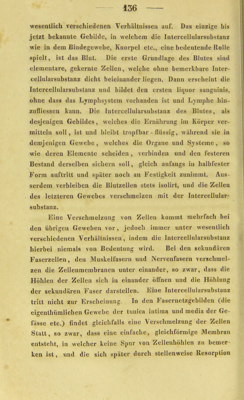 wesentlich verschiedenen Verhältnissen auf. Das einzige bis jetzt bekannte Gebilde, in welchem die Intercellularsubstanz wie in dem Bindegewebe, Knorpel etc., eine bedeutende Rolle spielt, ist das Blut. Die erste Grundlage des Blutes sind elementare, gekernte Zellen, welche ohne bemerkbare Inter- cellularsubstanz dicht beieinander liegen. Dann erscheint die Intercellularsubstanz und bildet den ersten liquor sanguinis, ohne dass das Lymphs} stein vorhanden ist und Lymphe hin- zufliessen kann. Die Intercellularsubstanz des Blutes, als desjenigen Gebildes, welches die Ernährung im Körper ver- mitteln soll, ist und bleibt tropfbar - flüssig, während sie in demjenigen Gewebe, welches die Organe und Systeme, so wie deren Elemente scheiden, verbinden und den festeren Bestand derselben sichern soll, gleich anfangs in halbfester Form auftritt und später noch an Festigkeit zunimmt. Aus- serdem verbleiben die Blutzellen stets isolirt, und die Zellen des letzteren Gewebes verschmelzen mit der Intercellular- substanz. Eine Verschmelzung von Zellen kommt mehrfach bei den übrigen Geweben vor, jedoch immer unter wesentlich verschiedenen Verhältnissen, indem die Intercellularsubstanz hierbei niemals von Bedeutung wird. Bei den sekundären Faserzellen, den Muskelfasern und Nervenfasern verschmel- zen die Zellenmembranen unter einander, so zwar, dass die Höhlen der Zellen sich in einander öffnen und die Höhlung der sekundären Faser darstellen. Eine Intercellularsubstanz tritt nicht zur Erscheinung. In den Fasernetzgebilden (die eigenthümlichen Gewehe der tunica intima und media der Ge- fässe etc.) findet gleichfalls eine Verschmelzung der Zellen Statt, so zwar, dass eine einfache, gleichförmige Membran entstellt, in welcher keine Spur von Zellenhöhlen zu bemer- ken ist, und die sich später durch stellenweise Resorption