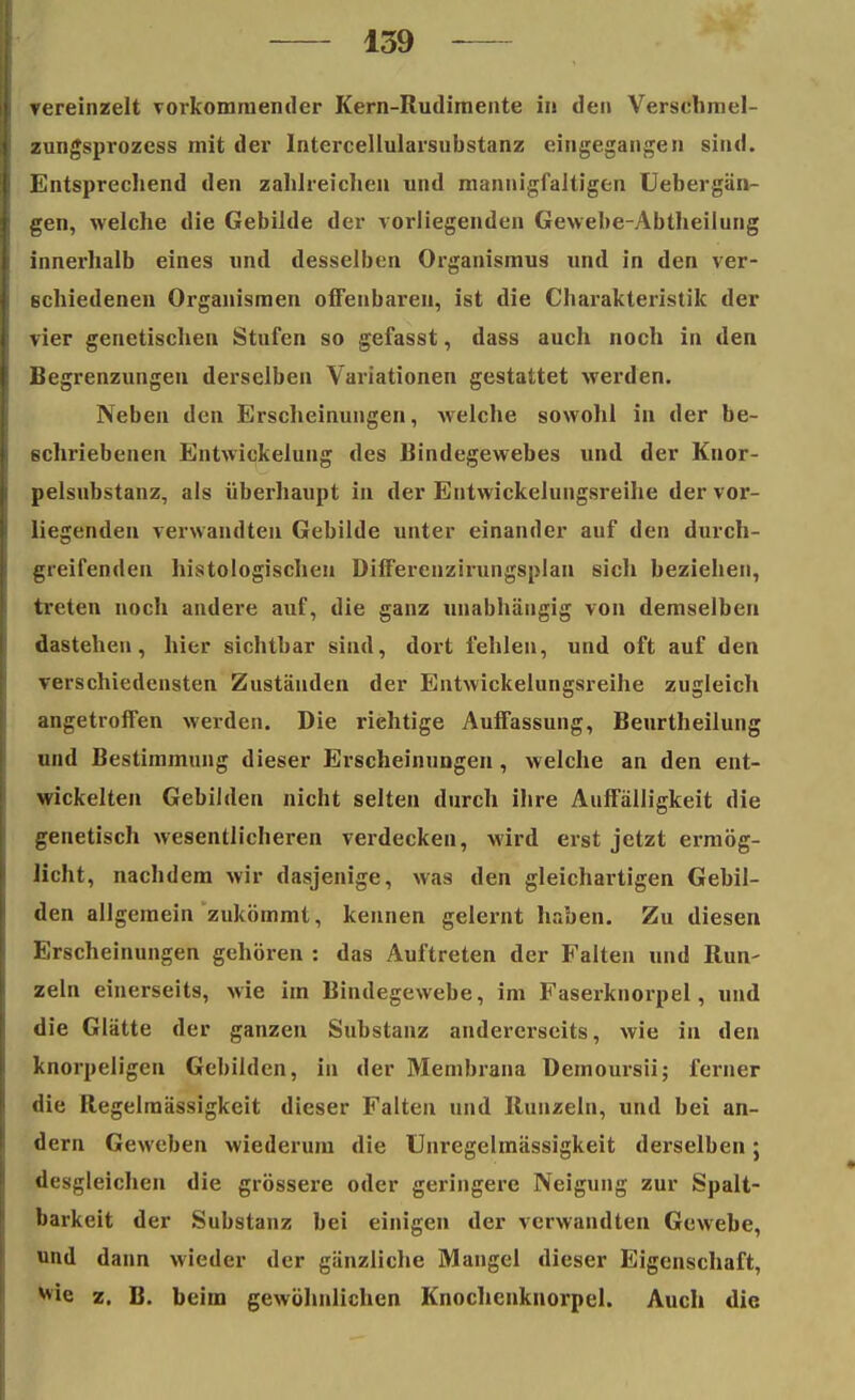 vereinzelt vorkommender Kern-Rudimente in den Versehmel- zungsprozess mit der Intercellularsubstanz eingegangen sind. Entsprechend den zahlreichen und mannigfaltigen Uebergän- gen, welche die Gebilde der vorliegenden Gewebe-Abtheilung innerhalb eines und desselben Organismus und in den ver- schiedenen Organismen offenbaren, ist die Charakteristik der vier genetischen Stufen so gefasst, dass auch noch in den Begrenzungen derselben Variationen gestattet werden. Neben den Erscheinungen, welche sowohl in der be- schriebenen Entwickelung des Bindegewebes und der Knor- pelsubstanz, als überhaupt in der Entwickelungsreihe der vor- liegenden verwandten Gebilde unter einander auf den durch- greifenden histologischen Differenzirungsplan sich beziehen, treten noch andere auf, die ganz unabhängig von demselben dastehen, hier sichtbar sind, dort fehlen, und oft auf den verschiedensten Zuständen der Entwickelungsreihe zugleich angetroffen werden. Die richtige Auffassung, Beurtheilung und Bestimmung dieser Erscheinungen, welche an den ent- wickelten Gebilden nicht selten durch ihre Auffälligkeit die genetisch wesentlicheren verdecken, wird erst jetzt ermög- licht, nachdem wir dasjenige, was den gleichartigen Gebil- den allgemein zukömmt, kennen gelernt haben. Zu diesen Erscheinungen gehören : das Auftreten der Falten und Run- zeln einerseits, wie im Bindegewebe, im Faserknorpel, und die Glätte der ganzen Substanz andererseits, wie in den knorpeligen Gebilden, in der Membrana Bemoursii; ferner die Regelmässigkeit dieser Falten und Runzeln, und bei an- dern Geweben wiederum die Unregelmässigkeit derselben; desgleichen die grössere oder geringere Neigung zur Spalt- barkeit der Substanz bei einigen der verwandten Gewebe, und dann wieder der gänzliche Mangel dieser Eigenschaft, z. B. beim gewöhnlichen Knochenknorpel. Auch die