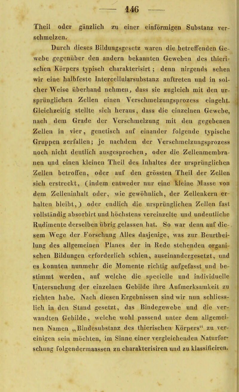 Theil oder gänzlich zu einer einförmigen Substanz ver- schmelzen. Durch dieses Bildungsgesetz waren die betreffenden Ge- webe gegenüber den andern bekannten Geweben des thieri- schen Körpers typisch cbarakterisirt; denn nirgends sehen wir eine halbfeste Intercellularsubstanz auftreten und in sol- cher Weise überband nehmen, dass sie zugleich mit den ur- sprünglichen Zellen einen Verschmelzungsprozess eingeht. Gleichzeitig stellte sich heraus, dass die einzelnen Gewebe, nach dem Grade der Verschmelzung mit den gegebenen Zellen in vier, genetisch auf einander folgende typische Gruppen zerfallen; je nachdem der Verschmelzungsprozess noch nicht deutlich ausgesprochen, oder die Zellenmembra- nen und einen kleinen Theil des Inhaltes der ursprünglichen Zellen betroffen, oder auf den grössten Theil der Zellen sich erstreckt, (indem entweder nur eine kleine Masse von dem Zellcniahalt oder, wie gewöhnlich, der Zellenkern er- halten bleibt,) oder endlich die ursprünglichen Zellen fast vollständig absorbirt und höchstens vereinzelte und undeutliche Rudimente derselben übrig gelassen hat. So war denn auf die- sem Wege der Forschung Alles dasjenige, was zur Beurtbei- lung des allgemeinen Planes der in Rede stehenden organi- schen Bildungen erforderlich schien, auseinandergesetzt, und es konnten nunmehr die Momente richtig aufgefasst und be- stimmt werden, auf welche die specielle und individuelle Untersuchung der einzelnen Gebilde ihre Aufmei'ksamkeit zu richten habe. Nach diesen Ergebnissen sind wir nun schliess- lich in den Stand gesetzt, das Bindegewebe und die ver- wandten Gebilde, welche wohl passend unter dem allgemei- nen Namen „Bindesubstanz des thierischen Körpers zu ver- einigen sein möchten, im Sinne einer vergleichenden Naturfor- schung folgendermaassen zu charakterisiren und zu klassificiren.