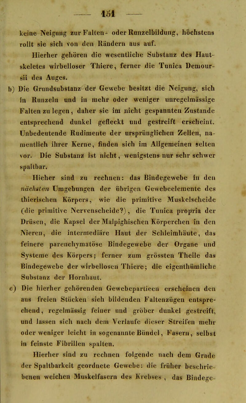 keine Neigung zur Falten- oder Rnnzelbildung, höchstens rollt sie sich von den Rändern aus auf. Hierher gehören die wesentliche Substanz des Haut- skeletes wirbelloser Thiere, ferner die Tunica Deniour- sii des Auges. Die Grundsubstanz der Gewebe besitzt die Neigung, sich in Runzeln und in mehr oder weniger unregelmässige Falten zu legen, daher sie im nicht gespannten Zustande entsprechend dunkel gefleckt und gestreift erscheint. Unbedeutende Rudimente der ursprünglichen Zellen, na- mentlich ihrer Kerne, finden sich im Allgemeinen selten vor. Die Substanz ist nicht, wenigstens nur sehr schwer spaltbar. Hieher sind zu rechnen: das Bindegewebe in den nächsten Umgebungen der übrigen Gewebeelemente des thierischen Körpers, wie die primitive Muskelscheide (die primitive Nervenscheide?), die Tunica propria der Drüsen, die Kapsel der Malpighischen Körperchen in den Nieren, die intermediäre Haut der Schleimhäute, das feinere parenchymatöse Bindegewebe der Organe und Systeme des Körpers; ferner zum grössten Theile das Bindegewebe der wirbellosen Thiere; die eigenthümliche Substanz der Hornhaut. Die hierher gehörenden Gewebepartieen erscheinen den aus freien Stücken sich bildenden Faltenzügen entspre- chend, regelmässig feiner und gröber dunkel gestreift, und lassen sich nach dem Verlaufe dieser Streifen mehr oder weniger leicht in sogenannte Bündel, Fasern, selbst in feinste Fibrillen spalten. Hierher sind zu rechnen folgende nach dem Grade der Spaltbarkeit geordnete Gewebe: die früher beschrie- benen weichen Muskelfasern des Krebses , das Bindege-