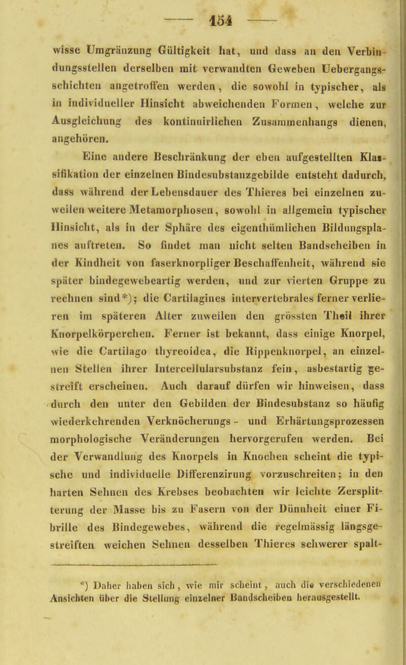 wisse Umgränzung Gültigkeit hat, und ilass an den Verbin dungsstellen derselben mit verwandten Geweben Uebergangs- schichten angetroffen werden, die sowohl in typischer, als in individueller Hinsicht abweichenden Formen, welche zur Ausgleichung des kontimürlichen Zusammenhangs dienen, angehören. Eine andere Beschränkung der eben aufgestellten Klai- siükation der einzelnen Bindesubstanzgebilde entsteht dadurch, dass während der Lebensdauer des Thieres bei einzelnen zu- weilen weitere Metamorphosen, sowohl in allgemein typischer Hinsicht, als in der Sphäre des eigenthümlichen Bildungspla- nes auftreten. So findet man nicht selten Bandscheiben in der Kindheit von faserknorpliger Beschaffenheit, während ßie später bindegewebeartig werden, und zur vierten Gruppe zu rechnen sind*); die Cartilagiues intervertebrales ferner verlie- ren im späteren Alter zuweilen den grössten Theii ihrer Knorpelkörperchen. Ferner ist bekannt, dass einige Knorpel, wie die Cartilago thyreoidea, die Rippenknorpel, an einzel- neu Stellen ihrer Intercellularsubstanz fein, asbestartig ge- streift erscheinen. Auch darauf dürfen wir hinweisen, das9 durch den unter den Gebilden der Bindesubstanz so häufig wiederkehrenden Verknöcherungs - und Erhärtungsprozessen morphologische Veränderungen hervorgerufen werden. Bei der Verwandlung des Knorpels in Knochen scheint die typi- sche und individuelle Differenzirung vorzuschreiten; in den harten Sehnen des Krebses beobachten wir leichte Zersplit- terung der Masse bis zu Fasern von der Dünnheit einer Fi- brille des Bindegewebes, während die regelmässig längsge- streiften weichen Sehnen desselben Thieres schwerer spalt- *) Daher haben sich, wie mir scheint, auch die verschiedenen Ansichten über die Stellung einxelner Bandscheiben herausgestellt.