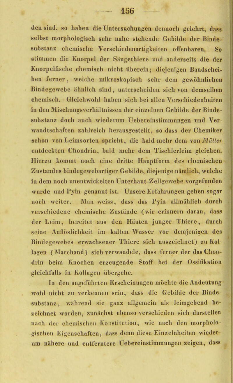 den sind, so haben die Untersuchungen dennoch gelehrt, dass selbst morphologisch sehr nahe stehende Gebilde der Binde- substanz chemische Verschiedenartigkeiten offenbaren. So stimmen die Knorpel der Säugethiere und anderseits die der Knorpelfische chemisch nicht überein; diejenigen Bandschei- ben ferner, welche mikroskopisch sehr dem gewöhnlichen Bindegewebe ähnlich sind, unterscheiden sich von demselben chemisch. Gleichwohl haben sich bei allen Verschiedenheiten in den Mischungsverhältnissen der einzelnen Gebilde der Binde- substanz doch auch wiederum Uebereinstimmungen und Ver- wandtschaften zahlreich herausgestellt, so dass der Chemiker schon von Leimsorteu spricht, die bald mehr dem von Müller entdeckten Chondrin, bald mehr dem Tischlerleim gleichen. Hierzu kommt noch eine dritte Hauptform des chemischen Zustandes bindegewebartiger Gebilde, diejenige nämlich, welche in dem noch unentwickelten Unterhaut-Zellgewebe vorgefunden wurde und Pyin genannt ist. Unsere Erfalixungen gehen sogar noch weiter. Man weiss, dass das Pyin allmählich durch verschiedene chemische Zustände (wir erinnern daran, dass der Leim, bereitet aus den Häuten junger Thiere, durch soine Auflöslichkeit im kalten Wasser vor demjenigen des Bindegewebes erwachsener Thiere sich auszeichnet) zu Kol- lagen (Marchand) sich verwandele, dass ferner der das Chon- drin beim Knochen erzeugende Stoff bei der Ossifikation gleichfalls in Kollagen übergehe. In den angeführten Erscheinungen möchte die Andeutung wohl nicht zu verkennen sein, dass die Gebilde der Binde- substanz, während sie ganz allgemein als leimgebend be- zeichnet worden, zunächst ebenso verschieden sich darstellen nach der chemischen Konstitution, wie nach den morpholo- gischen Eigenschaften, dass denn diese Einzelnheiten wieder- um nähere und entferntere Uebereinstimmungen zeigen, da»9