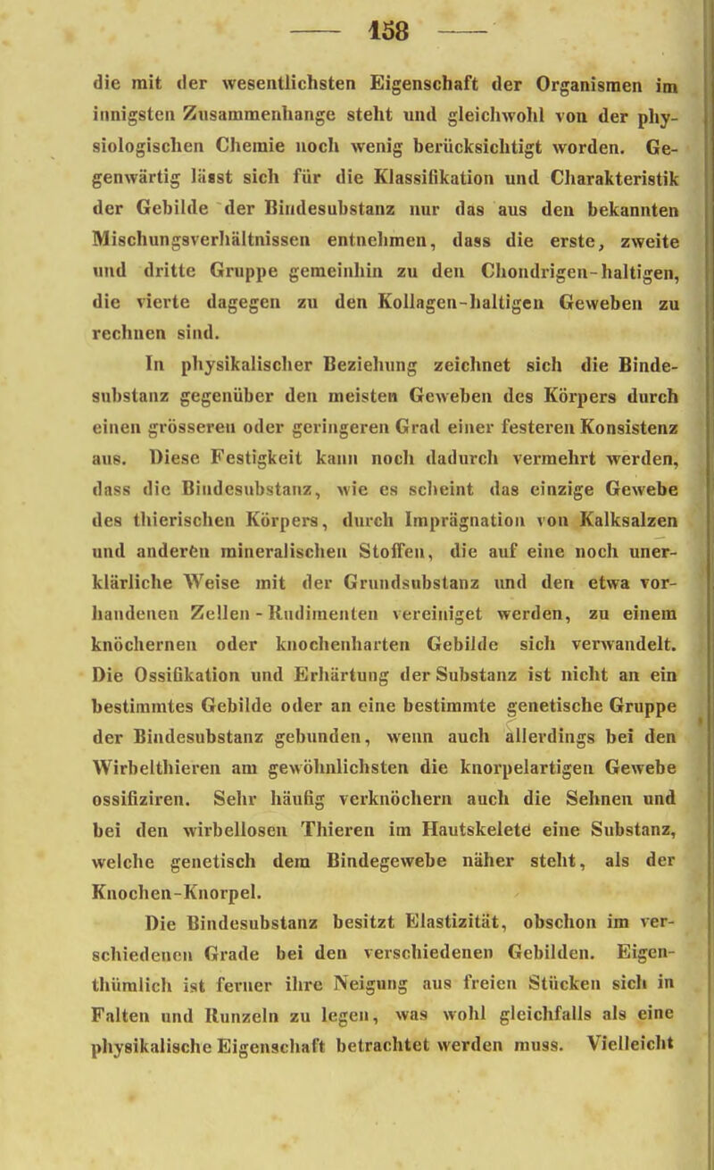 die mit der wesentlichsten Eigenschaft der Organismen im innigsten Zusammenhange steht und gleichwohl von der phy- siologischen Chemie noch wenig berücksichtigt worden. Ge- genwärtig läast sich für die Klassifikation und Charakteristik der Gebilde der Biudesubstanz nur das aus den bekannten Mischungsverhältnissen entnehmen, dass die erste, zweite und dritte Gruppe gemeinhin zu den Chondrigen-haltigen, die vierte dagegen zu den Kollagen-haltigen Geweben zu rechnen sind. In physikalischer Beziehung zeichnet sich die Binde- substanz gegenüber den meisten Geweben des Körpers durch einen grösseren oder geringeren Grad einer festeren Konsistenz aus. Diese Festigkeit kann noch dadurch vermehrt werden, dass die Biudesubstanz, wie es scheint das einzige Gewebe des thierischen Körpers, durch Imprägnation von Kalksalzen und anderen mineralischen StolTen, die auf eine noch uner- klärliche Weise mit der Grundsubstanz und den etwa vor- handenen Zellen - Rudimenten vereiniget werden, zu einem knöchernen oder knochenharten Gebilde sich verwandelt. Die Ossifikation und Erhärtung der Substanz ist nicht an ein bestimmtes Gebilde oder an eine bestimmte genetische Gruppe der Bindesubstanz gebunden, wenn auch allerdings bei den Wirbelthieren am gewöhnlichsten die knorpelartigen Gewebe ossifiziren. Sehr häufig verknöchern auch die Sehnen und bei den wirbellosen Thieren im Hautskelete eine Substanz, welche genetisch dem Bindegewebe näher steht, als der Knochen-Knorpel. Die Bindesubstanz besitzt Elastizität, obschon im ver- schiedenen Grade bei den verschiedenen Gebilden. Eigen- thüralich ist ferner ihre Neigung aus freien Stücken sich in Falten und Runzeln zu legen, was wohl gleichfalls als eine physikalische Eigenschaft betrachtet werden muss. Vielleicht