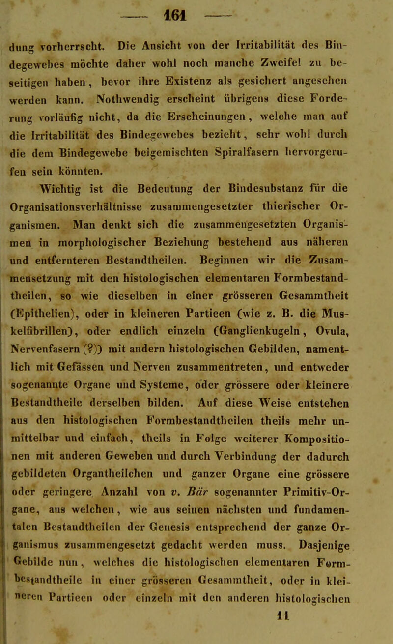 dung vorherrscht. Die Ansicht von der Irritabilität des Bin- degewebes möchte daher wohl noch manche Zweifel zu be- seitigen haben , bevor ihre Existenz als gesichert angesehen werden kann. Nothwendig erscheint übrigens diese Forde- rung vorläufig nicht, da die Erscheinungen, welche man auf die Irritabilität des Bindegewebes bezieht, sehr wohl durch die dem Bindegewebe beigemischten Spiralfasern hervorgeru- fen sein könnten. Wichtig ist die Bedeutung der Bindesubstanz für die Organisationsverhältnisse zusammengesetzter thierischer Or- ganismen. Man denkt sich die zusammengesetzten Organis- men in morphologischer Beziehung bestehend aus näheren und entfernteren Bestandtheilen. Beginnen wir die Zusam- mensetzung mit den histologischen elementaren Formbestand- theilen, so wie dieselben in einer grösseren Gesammtheit (Epithelien), oder in kleineren Partieen (wie z. B. die Mus- kelfibrillen), oder endlich einzeln (Ganglienkugeln, Ovula, Nervenfasern (?)) mit andern histologischen Gebilden, nament- lich mit Gefässen und Nerven zusammentreten, und entweder sogenannte Organe und Systeme, oder grössere oder kleinere Bestandtheile derselben bilden. Auf diese Weise entstehen aus den histologischen Formbestandthcilen theiis mehr un- mittelbar und einfach, theiis in Folge weiterer Kompositio- nen mit anderen Geweben und durch Verbindung der dadurch gebildeten Organtheilchen und ganzer Organe eine grössere oder geringere Anzahl von v. Bär sogenannter Primitiv-Or- gane, aus welchen, wie aus seinen nächsten und fundamen- talen Bestandtheilen der Genesis entsprechend der ganze Or- ganismus zusammengesetzt gedacht werden muss. Dasjenige Gebilde nun, welches die histologischen elementaren Form- 'x'^tandtheile in einer grösseren Gesammtheit, oder in klei- neren Partieen oder einzeln mit den anderen histologischen il