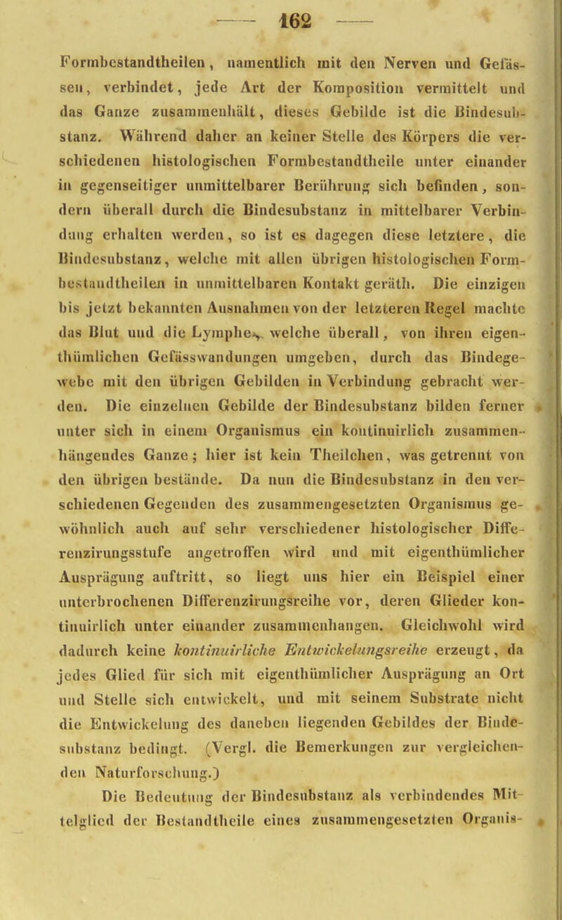 Formbestandtheilen, namentlich mit den Nerven und Gelas- sen, verbindet, jede Art der Komposition vermittelt und das Ganze zusammenhält, dieses Gebilde ist die Bindesuli- stanz. Während daher an keiner Stelle des Körpers die ver- schiedenen histologischen Formbestandtheile unter einander in gegenseitiger unmittelbarer Berührung sich befinden, son- dern überall durch die Bindesubstanz in mittelbarer Verbin- dung erhalten werden, so ist es dagegen diese letztere, die Biudcsubstanz, welche mit allen übrigen histologischen Form- hcstuudthcilen in unmittelbaren Kontakt geräth. Die einzigen bis jetzt bekannten Ausnahmen von der letzteren Regel machte das Mut und die Lymphe,, welche überall, von ihren eigen- thümlichcn Gefässwandungen umgeben, durch das Bindege- webe mit den übrigen Gebilden in Verbindung gebracht wer- den. Die einzelnen Gebilde der Bindesubstanz bilden ferner unter sich in einem Organismus ein koutinuirlich zusammen- hängendes Ganze; hier ist kein Theilchen, was getrennt von den übrigen bestände. Da nun die Bindesubstanz in den ver- schiedenen Gegenden des zusammengesetzten Organismus ge- wöhnlich auch auf sehr verschiedener histologischer Diffe- renzirungsstufe angetroffen wird und mit eigenthümlicher Ausprägung auftritt, so liegt uns hier ein Beispiel einer unterbrochenen Differenzirungsreihe vor, deren Glieder kon- tiuuirlich unter einander zusammenhangen. Gleichwohl wird dadurch keine hoiitinuirliche Entwickelimgsreihe erzeugt, da jedes Glied für sich mit eigenthümlicher Ausprägung an Ort und Stelle sich entwickelt, und mit seinem Substrate nicht die Entwickclung des daneben liegenden Gebildes der Biude- substanz bedingt. (Vergl. die Bemerkungen zur vergleichen- den Naturforschung.) Die Bedeutung der Bindesubstanz als verbindendes Mit- telglied der Bestandteile eines zusammengesetzten Organis-
