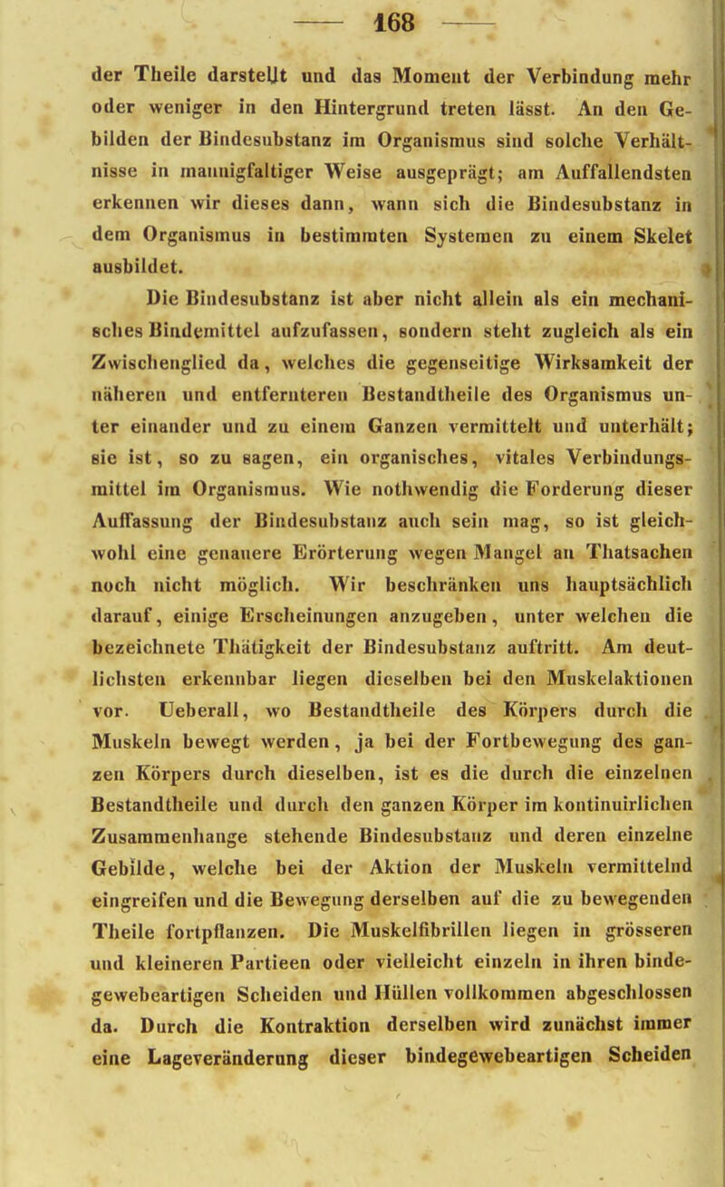 der Theiie darstellt und das Moment der Verbindung mehr oder weniger in den Hintergrund treten lässt. An den Ge- bilden der Bindesubstanz im Organismus sind solche Verhält- nisse in mannigfaltiger Weise ausgeprägt; am Auffallendsten erkennen wir dieses dann, wann sich die Bindesubstanz in dem Organismus in bestimmten Systemen zu einem Skelet ausbildet. Die Bindesubstanz ist aber nicht allein als ein mechani- sches Bindemittel aufzufassen, sondern steht zugleich als ein Zwischenglied da, welches die gegenseitige Wirksamkeit der näheren und entfernteren Bestandtheile des Organismus un- ter einander und zu einem Ganzen vermittelt und unterhält; sie ist, so zu sagen, ein organisches, vitales Verbindungs- mittel im Organismus. Wie nothvvendig die Forderung dieser Auffassung der Bindesubstanz auch sein mag, so ist gleich- wohl eine genauere Erörterung wegen Mangel an Thatsachen noch nicht möglich. Wir beschränken uns hauptsächlich darauf, einige Erscheinungen anzugeben, unter welchen die bezeichnete Thätigkeit der Bindesubstanz auftritt. Am deut- lichsten erkennbar liegen dieselben bei den Muskelaktionen vor. Ueberall, wo Bestandtheile des Körpers durch die Muskeln bewegt werden, ja bei der Fortbewegung des gan- zen Körpers durch dieselben, ist es die durch die einzelnen Bestandtheile und durch den ganzen Körper im kontinuirlichen Zusammenhange stehende Bindesubstanz und deren einzelne Gebilde, welche bei der Aktion der Muskeln vermittelnd eingreifen und die Bewegung derselben auf die zu bewegenden Theiie fortpflanzen. Die Muskelfibrillen liegen in grösseren und kleineren Partieen oder vielleicht einzeln in ihren binde- gewebeartigen Scheiden und Hüllen vollkommen abgeschlossen da. Durch die Kontraktion derselben wird zunächst immer eine Lageveränderung dieser bindegewebeartigen Scheiden