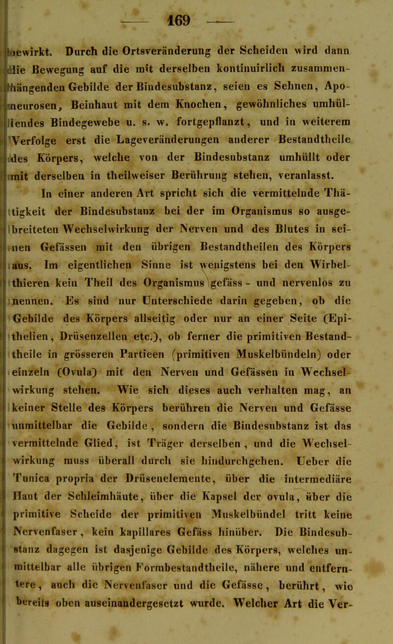 ibewirkt. Durch die Ortsveränderung der Scheiden wird dann Idie Bewegung auf die mit derselben kontinuirlich zusammen- hängenden Gebilde der Bindesubstanz, seien es Sehnen, Apo- ineurosen, Beinhaut mit dem Knochen, gewöhnliches umhül- lendes Bindegewebe u. s. w. fortgepflanzt, und in weiterem 'Verfolge erst die Lageveränderungen anderer Bestandtheile des Körpers, welche von der Bindesubstanz umhüllt oder mit derselben in theilweiser Berührung stehen, veranlasst. In einer anderen Art spricht sich die vermittelnde Thä- tigkeit der Bindesubstanz bei der im Organismus so ausge- breiteten Wechselwirkung der Nerven und des Blutes in sei- nen Gefässen mit den übrigen Bestandteilen des Körpers aus. Im eigentlichen Sinne ist wenigstens bei den Wirbel- thieren kein Theil des Organismus gefäss - und nervenlos zu nennen. Es sind nur Unterschiede darin gegeben, ob die Gebilde des Körpers allseitig oder nur an einer Seite (Epi- thelien, Drüsenzellen etc.), ob ferner die primitiven Bestand- theile in grösseren Partieen (primitiven Muskelbündeln) oder einzeln (Ovula) mit den Nerven und Gefässen in Wechsel- wirkung stehen. Wie sich dieses auch verhalten mag, an keiner Stelle des Körpers berühren die Nerven und Gefässe unmittelbar die Gebilde , sondern die Bindesiibstanz ist das vermittelnde Glied, ist Träger derselben , und die Wechsel- wirkung muss überall durch sie hindurchgehen. Ueber die Tunica propria der Drüsenelemente, über die intermediäre Haut der Schleimhäute, über die Kapsel der ovula, über die primitive Scheide der primitiven Muskelbündel tritt keine Nervenfaser, kein kapillares Gefäss hinüber. Die Bindesub- stanz dagegen ist dasjenige Gebilde des Körpers, welches un- mittelbar alle übrigen Formbestandtheile, nähere und entfern- tere , auch die Nervenfaser und die Gefässe, berührt, wio bereits oben auseinandergesetzt wurde. Welcher Art die Ver-