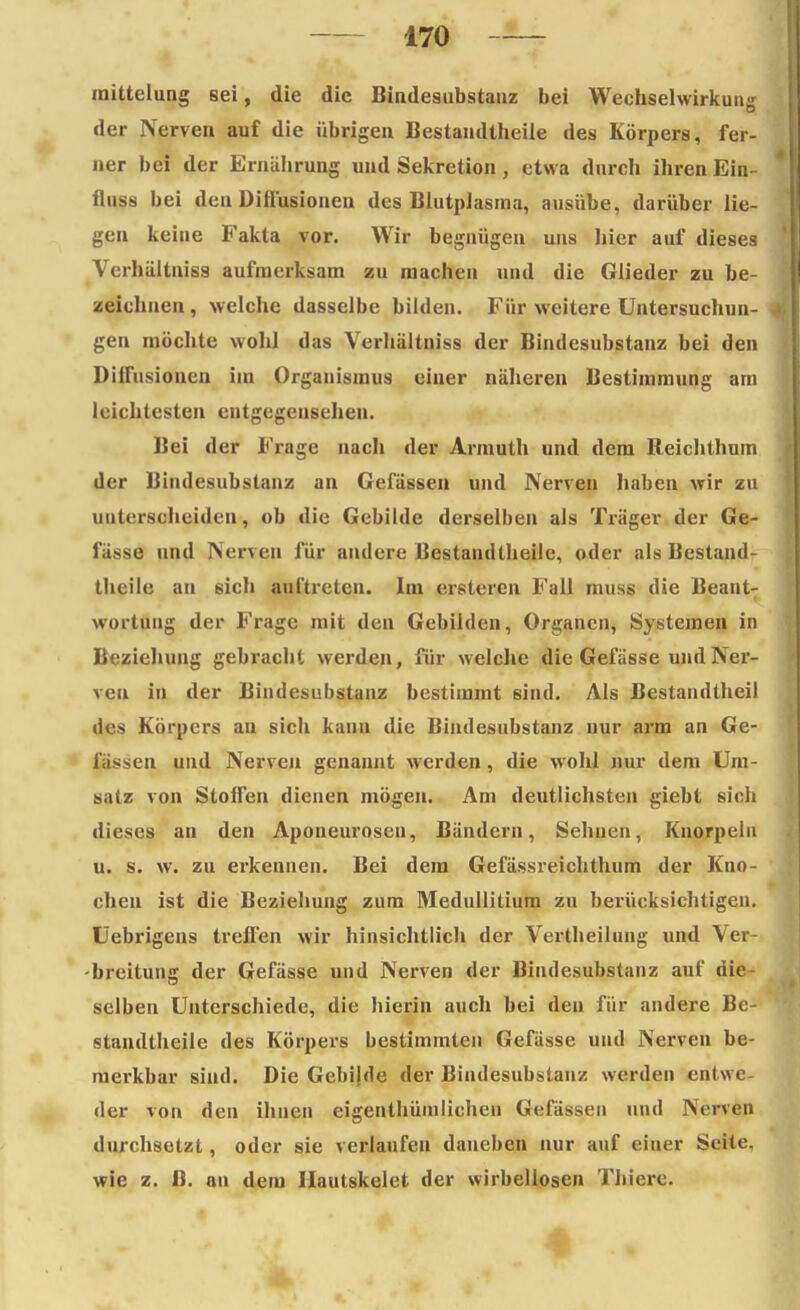 mittelung 6ei, die die Bindesubstauz bei Wechselwirkung der Nerven auf die übrigen Bestandteile des Körpers, fer- ner bei der Ernährung und Sekretion, etwa durch ihren Ein- fluss bei den Diirusionen des Blutplasma, ausübe, darüber lie- gen keine Fakta vor. Wir begnügen uns hier auf dieses Verhältniss aufmerksam zu machen und die Glieder zu be- zeichnen, welche dasselbe bilden. Für weitere Untersuchun- gen möchte wohl das Verhältniss der Bindesubstanz bei den Diirusionen im Organismus einer näheren Bestimmung am leichtesten entgegensehen. Bei der Frage nach der Armuth und dem Reichthum der Bindesubstauz an Gefässen und Nerven haben wir zu unterscheiden, ob die Gebilde derselben als Träger der Ge- fässe und Nerven für andere Bestandteile, oder als Bestand- teile an sich auftreten. Im erstcren Fall nmss die Beant- wortung der Frage mit den Gebilden, Organen, Systemen in Beziehung gebracht werden, für welche die Gefässe und Ner- ven in der Bindesubstanz bestimmt sind. Als Bestandteil des Körpers au sich kann die Bindesubstanz nur arm an Ge- lassen und Nerven genannt werden , die wohl nur dem Um- satz von StolTen dienen mögen. Am deutlichsten giebt sich dieses an den Aponeurosen, Bändern, Sehnen, Knorpeln u. s. w. zu erkennen. Bei dem Gefässreichthum der Kno- chen ist die Beziehung zum Medullitium zu berücksichtigen. Uebrigens treffen wir hinsichtlich der Verteilung und Ver- breitung der Gefässe und Nerven der Bindesubstanz auf die selben Unterschiede, die hierin auch bei den für andere Be- standteile des Körpers bestimmten Gefässe und Nerven be- merkbar sind. Die Gebilde der Bindesubstanz werden entwe- der von den ihnen eigentümlichen Gefässen und Nerven durchsetzt, oder sie verlaufen daneben nur auf einer Seite, wie z. B. an dem Hautskelet der wirbellosen Thiere.