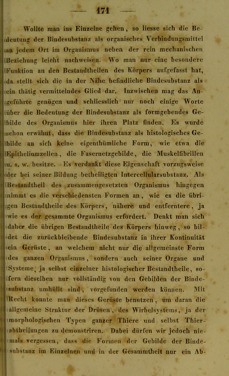 Wollte man ins Einzelne gehen, so liesse sich die Be- Hdeutung der Bindesuhstanz als organisches Verbindungsmittel .j an jedem Ort im Organismus neben der rein mechanischen BtBeziehung leicht nachweisen. Wo man nur eine besondere ^Funktion an den Bestandteilen des Körpers aufgefasst hat, j da stellt sich die in der Nähe befindliche Bindesubstanz als liein thätig vermittelndes Glied dar. Inzwischen mag das An- jl.geführte genügen und schliesslich nur noch einige Worte l|'über die Bedeutung der Bindesubstanz als formgebendes Ge- ij bilde des Organismus hier ihren Platz finden. Es wurde jKschon erwähnt, dass die Bindesubstanz als histologisches Ge- Irbilde an sich keine eigenthümliche Form, wie etwa die tli'Epitheliumzellen, die Fasernetzgebilde, die Muskelfibrillen u. s. w. besitze. Es verdankt diese Eigenschaft vorzugsweise der bei seiner Bildung betheiligten Intercellularsubstanz. Als 'Bestandteil des zusammengesetzten Organismus hingegen nimmt es die verschiedensten Formen an, wie es die übri- gen Bestandteile des Körpers, nähere und entferntere, ja wie es der gesammte Organismus erfordert. Denkt man sich daher die übrigen Bestandteile des Körpers hinweg, so bil- det die zurückbleibende Bindesubstanz in ihrer Kontinuität ein Gerüste, an welchem nicht nur die allgemeinste Form ! des ganzen Organismus, sondern auch seiner Organe und Systeme, ja selbst einzelner histologischer Bestandteile, so- fern dieselben nur vollständig von den Gebilden der Binde- •substanz umhüllt sind, vorgefunden werden können. Mit Utecht konnte man dieses Gerüste benutzen, um daran die Iallgemeine Struktur der Drüsen , des Wirbelsystems, ja der morphologischen Typen ganzer Thiere und selbst Thier- abüicilungen zu demonstrircn. Dabei dürfen wir jedoch nie- imala vergessen, dass die Formen der Gebilde der Binde- substanz im Einzelnen und in der Gesammteit nur ein Ab-