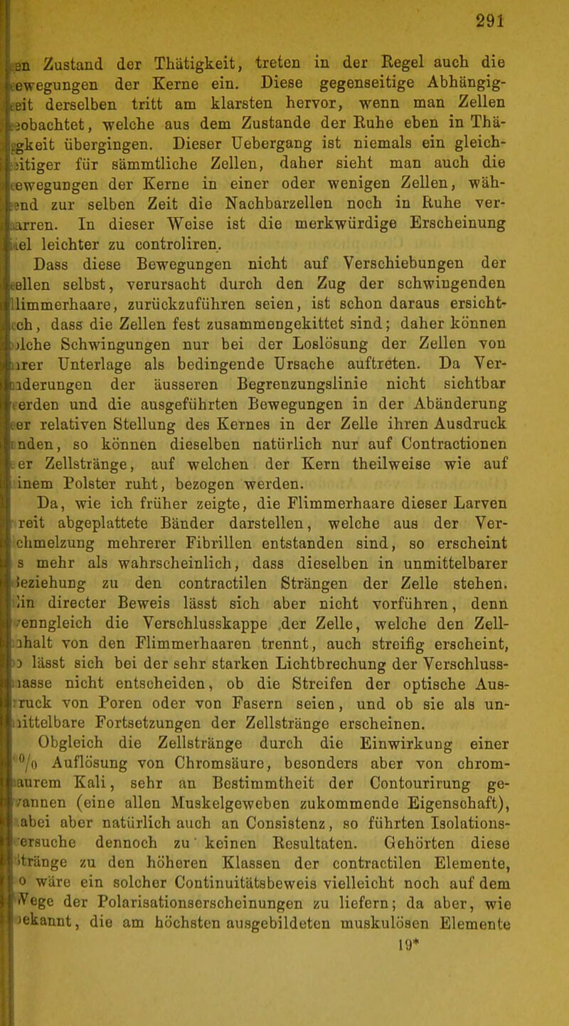 JE Zustand der Thätigkeit, treten in der Regel auch die Lwegungen der Kerne ein. Diese gegenseitige Abhängig- -it derselben tritt am klarsten hervor, wenn man Zellen ■obachtet, welche aus dem Zustande der Euhe eben in Thä- gkeit übergingen. Dieser Uebergang ist niemals ein gleich- itiger für sämmtliche Zellen, daher sieht man auch die Lwegungen der Kerne in einer oder wenigen Zellen, wäh- nd zur selben Zeit die Nachbarzellen noch in Ruhe ver- irren. In dieser Weise ist die merkwürdige Erscheinung el leichter zu controliren. Dass diese Bewegungen nicht auf Verschiebungen der eilen selbst, verursacht durch den Zug der schwingenden limmerhaare, zurückzuführen seien, ist schon daraus ersicht- ch, dass die Zellen fest zusammengekittet sind; daher können 'Iche Schwingungen nur bei der Loslösung der Zellen von irer Unterlage als bedingende Ursache auftreten. Da Ver- zierungen der äusseren Begrenzungslinie nicht sichtbar rden und die ausgeführten Bewegungen in der Abänderung I relativen Stellung des Kernes in der Zelle ihren Ausdruck den, so können dieselben natürlich nur auf Contractionen ir Zellstränge, auf welchen der Kern theilweise wie auf inem Polster ruht, bezogen werden. Da, wie ich früher zeigte, die Flimmerhaare dieser Larven reit abgeplattete Bänder darstellen, welche aus der Ver- Iimelzung mehrerer Fibrillen entstanden sind, so erscheint mehr als wahrscheinlich, dass dieselben in unmittelbarer ii.'ziehuDg zu den contractilen Strängen der Zelle stehen, an directer Beweis lässt sich aber nicht vorführen, denn enngleich die Verschlusskappe ,der Zelle, welche den Zell- ;halt von den Flimmerhaaren trennt, auch streifig erscheint, lässt sich bei der sehr starken Lichtbrechung der Verschluss- isse nicht entscheiden, ob die Streifen der optische Aus- uck von Poren oder von Fasern seien, und ob sie als un- itelbare Fortsetzungen der Zellstränge erscheinen. Obgleich die Zellstränge durch die Einwirkung einer *'/o Auflösung von Chromsäure, besonders aber von chrom- lanrem Kali, sehr an Bestimmtheit der Contourirung ge- rannen (eine allen Muskelgeweben zukommende Eigenschaft), »abei aber natürlich auch an Consistenz, so führten Isolations- eersuche dennoch zu' keinen Resultaten. Gehörten diese titränge zu den höheren Klassen der contractilen Elemente, 0 wäre ein solcher Continuitätsbeweis vielleicht noch auf dem Wege der Polarisationserscheinungen zu liefern; da aber, wie Bekannt, die am höchsten ausgebildeten muskulösen Elemente 19*