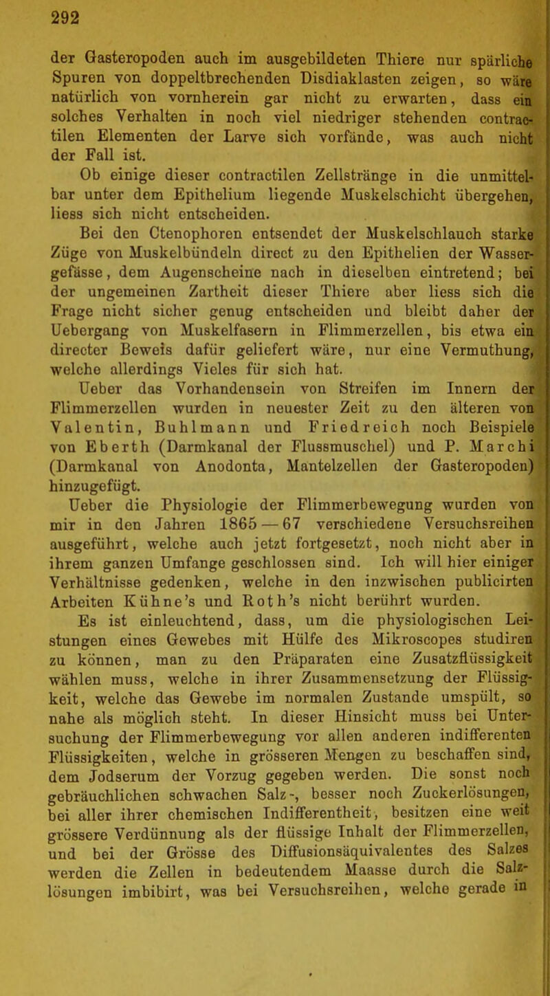 der Gasteropoden auch im ausgebildeten Thiere nur spärliche Spuren von doppeltbrechenden üisdiaklasten zeigen, so -wäre natürlich von vornherein gar nicht zu erwarten, dass ein solches Verhalten in noch viel niedriger stehenden contrac- tilen Elementen der Larve sich vorfände, was auch nicht der Fall ist. Ob einige dieser contractilen Zellstränge in die unmittel- bar unter dem Epithelium liegende Muskelschicht übergehen, Hess sich nicht entscheiden. Bei den Ctenophoren entsendet der Muskelschlauch starke Züge von Muskelbündeln direct zu den Epithelien der Wasser- gefässe, dem Augenscheine nach in dieselben eintretend; bei der ungemeinen Zartheit dieser Thiere aber Hess sich die Frage nicht sicher genug entscheiden und bleibt daher der Uebergang von Muskelfasern in Flimmerzellen, bis etwa ein directer Beweis dafür geliefert wäre, nur eine Vermuthung, welche allerdings Vieles für sich hat. Ueber das Vorhandensein von Streifen im Innern dt Flimmerzellen wurden in neuester Zeit zu den älteren von Valentin, Buhlmann und Friedreich noch Beispiele von Eberth (Darmkanal der Flussmuschel) und P. Marchi (Darmkanal von Anodonta, Mantelzellen der Gasteropoden) hinzugefügt. Ueber die Physiologie der Flimmerbewegung wurden von mir in den Jahren 1865 — 67 verschiedene Versuchsreihen ausgeführt, welche auch jetzt fortgesetzt, noch nicht aber in ihrem ganzen Umfange geschlossen sind. Ich will hier einigt Verhältnisse gedenken, welche in den inzwischen publicirteu Arbeiten Kühne's und Roth's nicht berührt wurden. Es ist einleuchtend, dass, um die physiologischen Lei- stungen eines Gewebes mit Hülfe des Mikroscopes studiren zu können, man zu den Präparaten eine Zusatzflüssigkeit wählen muss, welche in ihrer Zusammensetzung der Flüssig- keit, welche das Gewebe im normalen Zustande umspült, so nahe als möglich steht. In dieser Hinsicht muss bei Unter- suchung der Flimmerbewegung vor allen anderen indifferenten Flüssigkeiten, welche in grösseren Mengen zu beschaffen sind, dem Jodserum der Vorzug gegeben werden. Die sonst noch gebräuchlichen schwachen Salz-, besser noch Zuckerlösungen, bei aller ihrer chemischen Indifferentheit, besitzen eine weit grössere Verdünnung als der flüssige Inhalt der Flimmerzellen, und bei der Grösse des Diffusionsäquivalentes des Salzes werden die Zellen in bedeutendem Maasse durch die SaU- lösungen imbibirt, was bei Versuchsreihen, welche gerade in