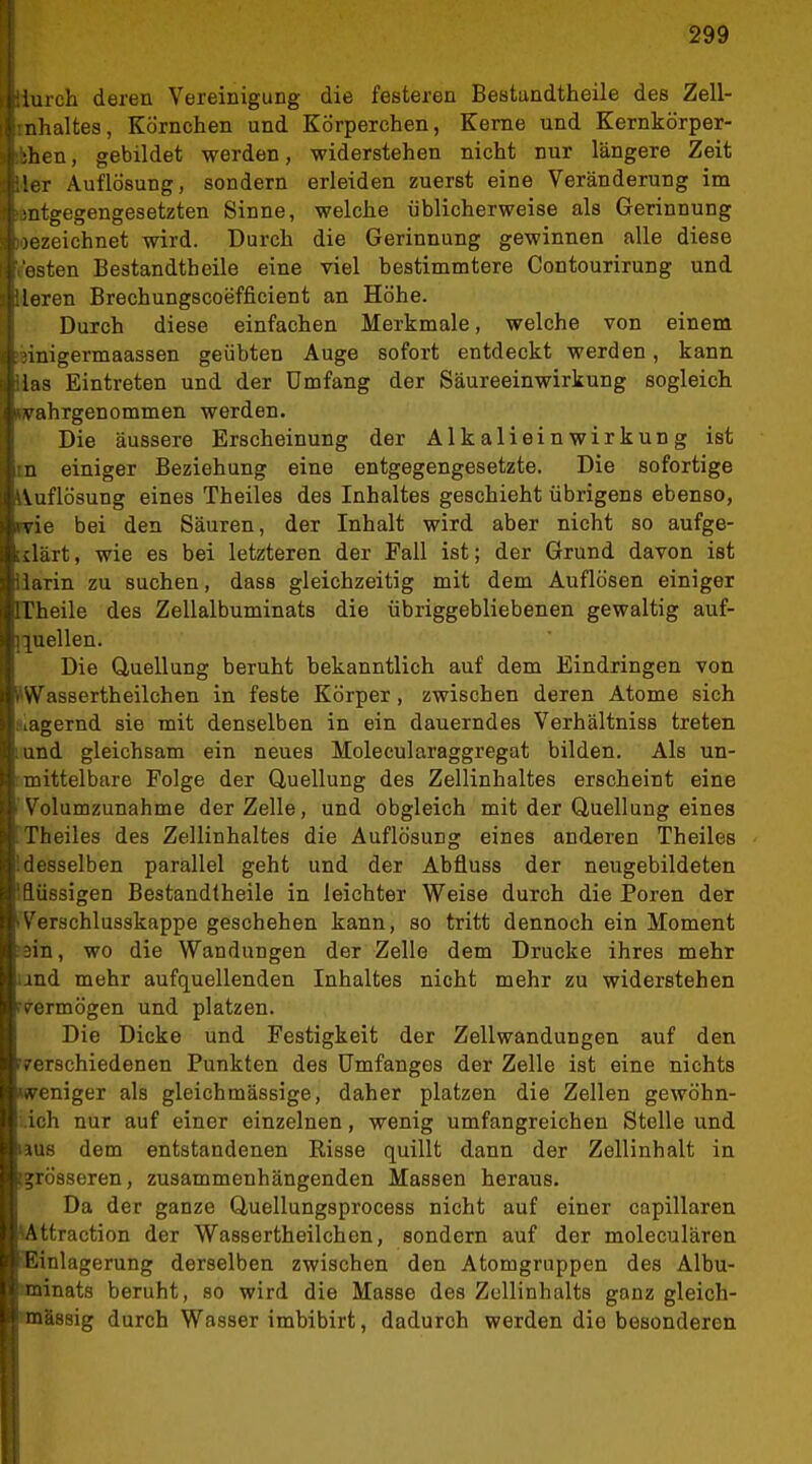 f 299 I filurch deren Vereinigung die festeren Bestandtheile des Zell- -rnhaltes, Körnchen und Körperchen, Kerne und Kernkörper- ! :hen, gebildet werden, widerstehen nicht nur längere Zeit Siler Auflösung, sondern erleiden zuerst eine Veränderung im • mtgegengesetzten Sinne, welche üblicherweise als Gerinnung ;f )ezeichnet wird. Durch die Gerinnung gewinnen alle diese ; 'esten Bestandtheile eine viel bestimmtere Contourirung und L jileren Brechungscoefficient an Höhe. Durch diese einfachen Merkmale, welche von einem [nnigermaassen geübten Auge sofort entdeckt werden, kann nlas Eintreten und der Umfang der Säureeinwirkung sogleich (Hvahrgenommen werden. Die äussere Erscheinung der Alkalieinwirkung ist i;n einiger Beziehung eine entgegengesetzte. Die sofortige : iWuflösung eines Theiles des Inhaltes geschieht übrigens ebenso, }\\vie bei den Säuren, der Inhalt wird aber nicht so aufge- ikilärt, wie es bei letzteren der Fall ist; der Grund davon ist ) [iiarin zu suchen, dass gleichzeitig mit dem Auflösen einiger ^ llheile des Zellalbuminats die übriggebliebenen gewaltig auf- ) h pellen. i i Die Quellung beruht bekanntlich auf dem Eindringen von \ iVVVassertheilchen in feste Körper, zwischen deren Atome sich j .agernd sie mit denselben in ein dauerndes Verhältniss treten ü .und gleichsam ein neues Molecularaggregat bilden. Als un- I; 1 mittelbare Folge der Quellung des Zellinhaltes erscheint eine f- Volumzunahme der Zelle, und obgleich mit der Q,uellung eines } Theiles des Zellinhaltes die Auflösung eines anderen Theiles I;: desselben parallel geht und der Abfluss der neugebildeten 6 'düssigen Bestandtheile in leichter Weise durch die Poren der I l'V^erschlusskappe geschehen kann, so tritt dennoch ein Moment K3in, wo die Wandungen der Zelle dem Drucke ihres mehr B and mehr aufquellenden Inhaltes nicht mehr zu widerstehen »vermögen und platzen. I Die Dicke und Festigkeit der Zellwandungen auf den Bfferschiedenen Punkten des ümfanges der Zelle ist eine nichts ■weniger als gleichmässige, daher platzen die Zellen gewöhn- Bi.ich nur auf einer einzelnen, wenig umfangreichen Stelle und miüB dem entstandenen Risse quillt dann der Zellinhalt in ■grösseren, zusammenhängenden Massen heraus. I Da der ganze Uuellungsprocess nicht auf einer capillaren ■kAttraction der Wassertheilchen, sondern auf der moleculären ^Einlagerung derselben zwischen den Atomgruppen des Albu- Btminats beruht, so wird die Masse des Zellinhalts ganz gleich- Bmässig durch Wasser imbibirt, dadurch werden die besonderen