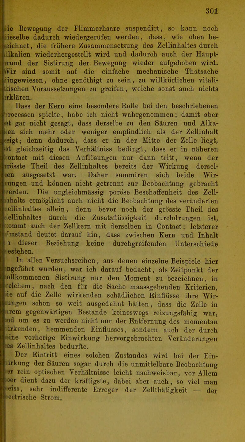jie Bewegung der Flimmerhaare suspendirt, so kann noch f iieselbe dadurch wiedergerufen werden, dass, wie oben be- U3ichnet, die frühere Zusammensetzung des Zellinhaltes durch u-lkalien wiederhergestellt wird und dadurch auch der Haupt- li'irund der Sistirung der Bewegung wieder aufgehoben wird. 1 'WiT sind somit auf die einfache mechanische Thatsache Ii hingewiesen, ohne genöthigt zu sein, zu willkürlichen vitali- V: '.üschen Voraussetzungen zu greifen, welche sonst auch nichts I Irrklären. i Dass der Kern eine besondere Rolle bei den beschriebenen rocessen spielte, habe ich nicht wahrgenommen; damit aber Sit gar nicht gesagt, dass derselbe zu den Säuren und Alka- li iien sich mehr oder weniger empfindlich als der Zellinhalt jteigt; denn dadurch, dass er in der Mitte der Zelle liegt, ^<t gleichzeitig das Verhältniss bedingt, dass er in näheren 'iontact mit diesen Auflösungen nur dann tritt, wenn der trösste Theil des Zellinhaltes bereits der Wirkung dersel- ten ausgesetzt war. Daher summiren sich beide Wir- lungen und können nicht getrennt zur Beobachtung gebracht Umstand deutet darauf hin, dass zwischen Kern und Inhalt 1 dieser Beziehung keine durchgreifenden Unterschiede I estehen. In allen Versuchsreihen, aus denen einzelne Beispiele hier ngeführt wurden, war ich darauf bedacht, als Zeitpunkt der ollkommenen Sistirung nur den Moment zu bezeichnen, in ■elchem, nach den für die Sache maassgebenden Kriterien, ie auf die Zelle wirkenden schädlichen Einflüsse ihre Wir- ungen schon so weit ausgedehnt hätten, dass die Zelle in iirem gegenwärtigen Bestände keineswegs reizungsfähig war, iQd um es zu werden nicht nur der Entfernung des momentan iirkenden, hemmenden Einflusses, sondern auch der durch »ine vorherige Einwirkung hervorgebrachten Veränderungen »8 Zellinhaltes bedurfte. Der Eintritt eines solchen Zustandes wird hei der Ein- i irkung der Säuren sogar durch die unmittelbare Beobachtung iBt rein optischen Verhältnisse leicht nachweisbar, vor Allem Oer dient dazu der kräftigste, dabei aber auch, so viel man feiss, sehr indifferente Erreger der Zellthätigkeit — der (•ectrische Strom.
