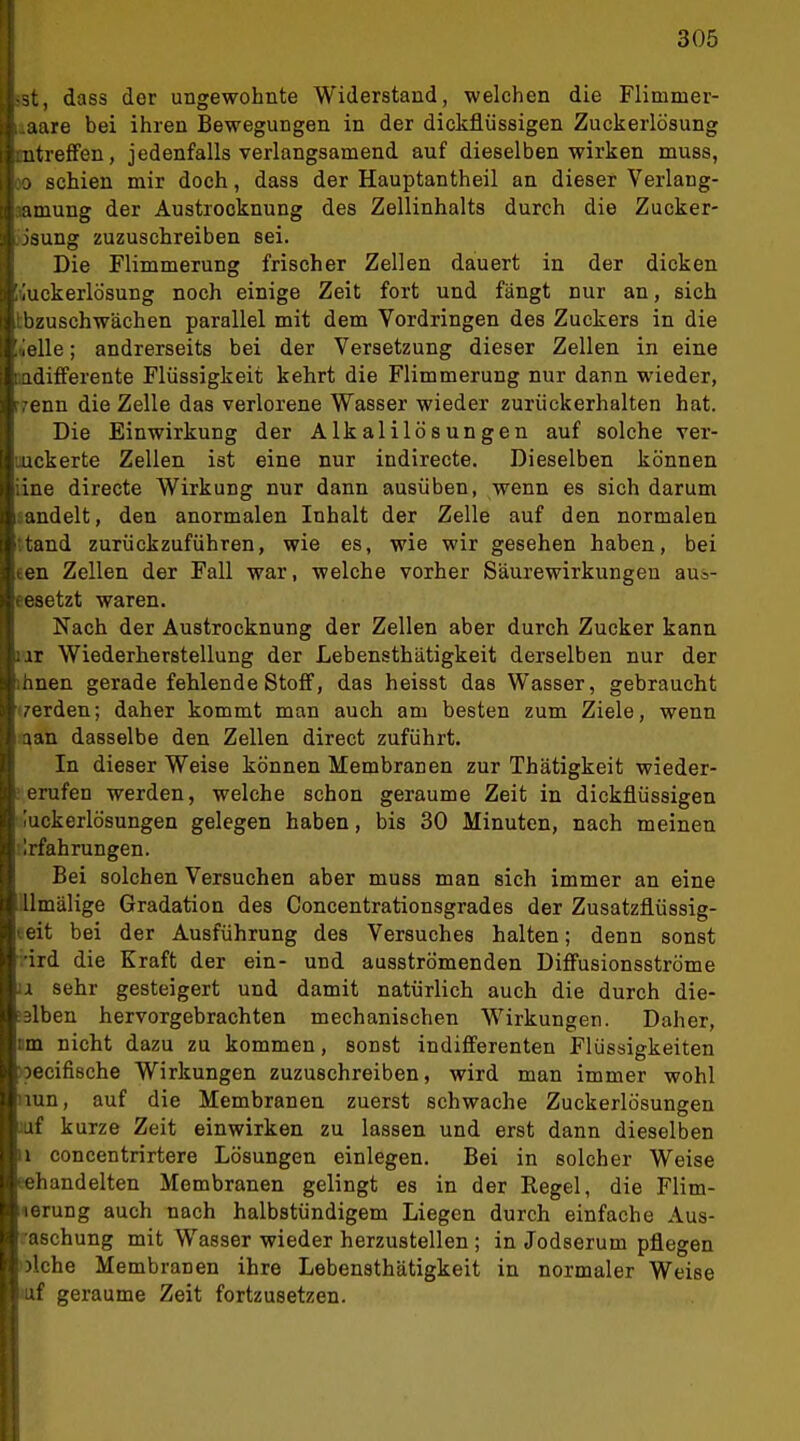 1 305 -st, dass der ungewohnte Widerstand, welchen die Flimmer- r..aare bei ihren Bewegungen in der dickflüssigen Zuckerlösung l mtreffen, jedenfalls verlangsamend auf dieselben wirken muss, i 0 schien mir doch, dass der Hauptantheil an dieser Verlang- ti; amung der Austrooknung des Zellinhalts durch die Zucker- j I jsung zuzuschreiben sei. Die Flimmerung frischer Zellen dauert in der dicken 3; ,'uckerlösung noch einige Zeit fort und fängt nur an, sich I: ilbzuschwächen parallel mit dem Vordringen des Zuckers in die ! ielle; andrerseits bei der Versetzung dieser Zellen in eine ladifPerente Flüssigkeit kehrt die Flimmerung nur dann wieder, trenn die Zelle das verlorene Wasser wieder zurückerhalten hat. Die Einwirkung der Alkalilösungen auf solche ver- uickerte Zellen ist eine nur indirecte. Dieselben können iine directe Wirkung nur dann ausüben, wenn es sich darum sandelt, den anormalen Inhalt der Zelle auf den normalen ttand zurückzuführen, wie es, wie wir gesehen haben, bei een Zellen der Fall war, welche vorher Säurewirkungeu aua- eesetzt waren. Nach der Austrocknung der Zellen aber durch Zucker kann lai Wiederherstellung der Lebensthätigkeit derselben nur der ihnen gerade fehlende Stoff, das heisst das Wasser, gebraucht t/erden; daher kommt man auch am besten zum Ziele, wenn ft^an dasselbe den Zellen direct zuführt. In dieser Weise können Membranen zur Thätigkeit wieder- ! erufen werden, welche schon geraume Zeit in dickflüssigen luckerlösungen gelegen haben, bis 30 Minuten, nach meinen ! Währungen. Bei solchen Versuchen aber muss man sich immer an eine lllmälige Gradation des Concentrationsgrades der Zusatzflüssig- teit bei der Ausführung des Versuches halten; denn sonst .•ird die Kraft der ein- und ausströmenden Diff'usionsströme 11 sehr gesteigert und damit natürlich auch die durch die- ;3lben hervorgebrachten mechanischen Wirkungen. Daher, cm nicht dazu zu kommen, sonst indifferenten Flüssigkeiten >Decifi8che Wirkungen zuzuschreiben, wird man immer wohl nun, auf die Membranen zuerst schwache Zuckerlösungen :uf curze Zeit einwirken zu lassen und erst dann dieselben 11 concentrirtere Lösungen einlegen. Bei in solcher Weise eehandelten Membranen gelingt es in der Regel, die Flim- lerung auch nach halbstündigem Liegen durch einfache Aus- raschung mit Wasser wieder herzustellen ; in Jodserum pflegen ulche Membranen ihre Lebensthätigkeit in normaler Weise uxf geraume Zeit fortzusetzen.