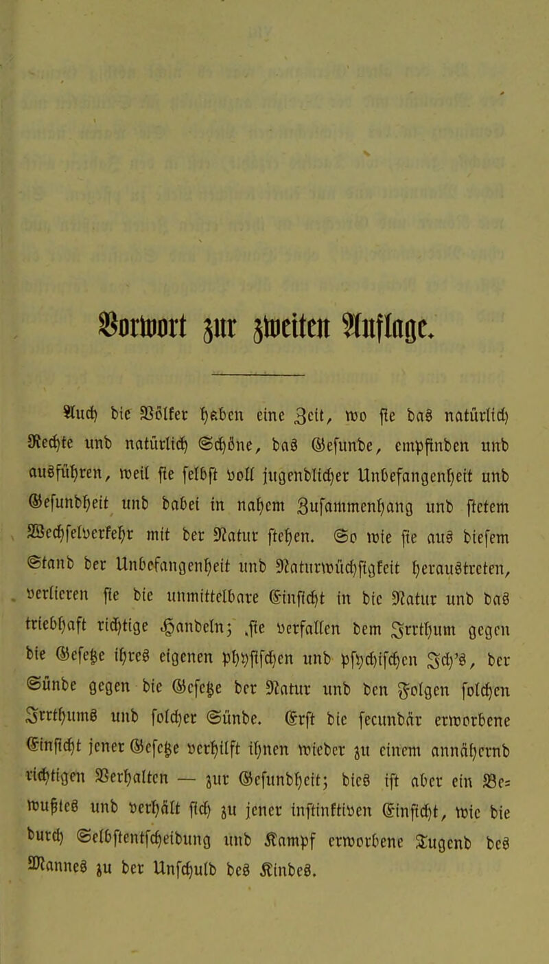 ^dxmxt pr jtociten %n\k^L sind) bic fQoikt f)ebcu eine ^cit, m j!e bag natürltd) 9ieci)tc unb natürlich ©c^ßne, ba§ ®efunbe, empftnben unb auöfuljren, njeil fie felbft öoa jitgenbltc^er Unkfangenfjeit unb ©efunb^eit unb bafcei in naf)cm 3ufammenf)ang unb ftetem , SBecf)feIi)erfe^r mit ber 9Zatur fielen. @o lüie fie au§ biefem ©tanb ber Unbefangenheit unb 9ktur\t)ücl}f{gteit ^eraugtrcten, verlieren j^e bie unmittelbare ©infic^t in bic 9?atur unb baö triebfjoft rid)tige ^anbeln; ,f{e üerfalten bem Srrttjum gegen bie ®efe§e i^reg eigenen pt)#fd)en unb pf^d)if(hcn Sd)'ä, ber ©unbe gegen bie ®efe§e ber Statur unb ben folgen folc^en Snt^umg unb fofc^er @ünbe. ©rft bie fecunbär ernjorbene tinpc^t jener ®efc$e öer!)ilft it)nen tt)ieber ju einem annäf)crnb rid)t{gen SSer^altcn — jur ©efunb^eit; bieg ift aber ein 58e= n3uf(e§ unb ^^er^ätt jlc^ ju jener inftinftiüen einfid)t, njic bie t)urd) ©elbftentfc^eibung unb 5tampf erworbene 3;ugcnb bcö JKanneg ju ber Unfc^ulb be§ ÄinbeS.